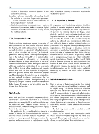 16                                                                                                        G.S. Pant

   disposal of radioactive waste) as approved by the       shall be handled carefully to minimize exposure to
   competent authority.                                    staff and the public.
2. All the equipment required for safe handling should
   be available in each room for proposed operations.
3. The staff should be adequate and well trained in        1.2.1.2 Protection of Patients
   handling radioactive material.
4. Radiation monitoring instruments (survey meters,        Every practice involving ionizing radiation should be
   contamination monitors, pocket dosimeters, digital      justiﬁed in terms of net positive beneﬁt. It is particu-
   monitors etc.) and decontamination facility should      larly important for children, for whom long-term risks
   be readily available.                                   of exposure to ionizing radiation are larger. Once
                                                           clinically justiﬁed, each examination involving ioniz-
                                                           ing radiation should be conducted such that the radia-
1.2.1.1 Protection of Staff                                tion dose to the patient is the lowest necessary to
                                                           achieve the clinical aim (optimization). Reference
Nuclear medicine procedures demand preparation of          and achievable doses for various radionuclide investi-
radiopharmaceuticals, their internal movement within       gations have been proposed for this purpose by various
the facility, and ﬁnally administration to the patient.    organizations. The concept of reference doses is
At each step, there is a possibility of radiation expo-    recognized as a useful and practical tool for promoting
sure if safety guidelines are ignored. The diagnostic      the optimization of patient protection. While reducing
procedures normally do not cause any alarming expo-        the radiation dose to the patient, image quality should
sure to the staff and public. However, patients admi-      not be compromised, which may otherwise lead to
nistered radioactive substances for therapeutic            repeat investigation. Routine quality control (QC)
purposes become a source of radiation to the staff         tests of imaging systems and radiopharmaceuticals
and their attendants and public. Therapeutic radionu-      have to be done before clinical studies. Another con-
clides are usually beta emitters that do not pose much     sideration in reducing the patient dose is to avoid
of a problem from a safety standpoint, and patients        misadministration and to provide proper radiation
treated with them can even be treated as outpatients.      counseling to patients and their family or others
However, patients treated with radioiodine (I-131)         involved.
need hospitalization if treated beyond a certain dose
as per national regulatory requirements due to
penetrating gamma radiation. These patients stay in a      What Is Misadministration?
speciﬁcally designed isolation room or ward until the
body burden decreases to an acceptable level for           Error in any part of the procedure starting from patient
release from the hospital.                                 selection to the interpretation of ﬁnal results may lead
                                                           to a repeat study. This in turn leads to an increased
                                                           radiation dose not only to the patient but also to the
Work Practice                                              staff. A major contributor to increased radiation dose
                                                           to the patient is misadministration. Misadministration
Good work practice is an essential component of radi-      has several components, such as administration of
ation safety. This includes observation of all radiation   the wrong radiopharmaceutical or the wrong dose or
protection rules as applicable to nuclear medicine, use    giving the dose to a wrong patient or through a wrong
of appropriate safety devices, remote handling of          route, which ultimately lead to undesirable exposure to
tools/accessories, and maintaining good housekeeping       a patient.
habits in the laboratory.                                     The following points should be checked to avoid
   In addition to the external irradiation, there is a     misadministration:
chance of radioactive contamination while handling            Identity of the patient: The radiopharmaceutical
unsealed sources in nuclear medicine procedures. The       should be administered to the patient for whom it is
radioactive waste generated during preparation, dis-       prepared. Name, age, and medical record number
pensing, and administration of radiopharmaceuticals        should be checked before dose administration.
 