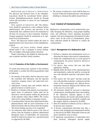 1   Basic Physics and Radiation Safety in Nuclear Medicine                                                          17

   Radionuclide and its physical or chemical form:           6. The storage of radioactive waste shall be done at a
The physical and chemical form of the radiophar-                location within the hospital premises with adequate
maceutical should be reconﬁrmed before admini-                  shielding to eliminate the public hazard from it.
stration. Radiopharmaceuticals should go through
routine QC procedures to check for any inadequate
preparation.
   Dose, quantity of radioactivity, QC: The radioac-         1.2.2 Control of Contamination
tivity should be measured in a dose calibrator before
administration. The accuracy and precision of the            Radioactive contamination can be minimized by care-
radionuclide dose calibrator need to be maintained at        fully designing the laboratory, using proper handling
all times for accuracy in dose estimation. Similarly,        tools, and following correct operating procedures
imaging equipment should be maintained at its opti-          together with strict management and disposal of radio-
mum level of performance.                                    active waste. In the event of contamination, proce-
   Route: The physician should conﬁrm the route of           dures indicated should be followed to contain the
administration (oral, intravenous) of the radiopharma-       contamination.
ceutical.
   Pregnancy and breast feeding: Female patient
should notify if she is pregnant or breast feeding.          1.2.2.1 Management of a Radioactive Spill
This can happen with proper patient education.
   Proper counseling is also helpful in reducing expo-        1. Perform a radiation and contamination survey to
sure to patients and their family members.                       determine the degree and extent of contamination.
                                                              2. Isolate the contaminated area to avoid spread of
                                                                 contamination. No person should be allowed to
                                                                 enter the area.
1.2.1.3 Protection of the Public or Environment
                                                              3. Use gloves, shoe covers, lab coat, and other
                                                                 appropriate clothing.
To ensure that unnecessary exposure to the members
                                                              4. Rapidly deﬁne the limits of the contaminated area
of the public is avoided, the following guidelines shall
                                                                 and immediately conﬁne the spill by covering the
be followed:
                                                                 area with absorbent materials with plastic back-
1. No member of the public shall be allowed to enter             ing.
   the controlled (hot laboratory and the injection           5. First remove the “hot spots” and then scrub the
   room/area, imaging rooms) and supervised (con-                area with absorbent materials, working toward the
   soles) areas.                                                 center of the contaminated area. Special decon-
2. Appropriate warning signs and symbols shall be                tamination chemicals (Radiacwash) shall be used
   posted on doors to restrict access.                           in the case of a severe spill.
3. Relatives or friends of the patients receiving thera-      6. All personnel should be surveyed to determine
   peutic doses of radioactive iodine shall not be               contamination, including their shoes and clothing.
   allowed to visit the patient without the permission           If the radioactive material appears to have
   of the radiation safety ofﬁcer (RSO). The visitors            become airborne, the nostrils and mouth of possi-
   shall not be young children or pregnant women.                ble contaminated persons should be swabbed, and
4. A nursing mother who has been administered radio-             the samples shall be evaluated by the RSO.
   pharmaceuticals shall be given instructions to be          7. Shut off ventilation if airborne activity is likely to
   followed at home after her release from the hospital.         be present (rare situation).
   The breast-feeding may have to be suspended.               8. A heavily contaminated individual may take a
5. An instruction sheet shall be given at the time of            shower in the designated decontamination facility
   release from the hospital to patients administered            as directed by the RSO. Disposable footwear and
   therapeutic doses of radioiodine; the instructions            gloves should be worn in transit.
   should be followed at home for a speciﬁed period           9. If signiﬁcant concentrations of radioiodine have
   as suggested by the RSO.                                      been involved, subsequent thyroid uptake
 