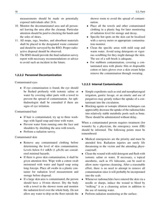 18                                                                                                       G.S. Pant

    measurements should be made on potentially                     shower room to avoid the spread of contami-
    exposed individuals after 24 h.                                nation.
10. Monitor the decontaminated area and all person-               Place all the towels and other contaminated
    nel leaving the area after the cleanup. Particular             clothing in a plastic bag for later monitoring
    attention should be paid to checking the hands and             of radiation level for storage and decay.
    the soles of shoes.                                           Speciﬁc hot spots on the skin can be localized
11. All mops, rags, brushes, and absorbent materials               with a survey meter or appropriate contamina-
    shall be placed in the designated waste container              tion monitor.
    and should be surveyed by the RSO. Proper radio-              Clean the speciﬁc areas with mild soap and
    active disposal should be observed.                            warm water. Avoid using detergents or vigor-
12. The RSO should provide the ﬁnal radiation survey               ous scrubbing for they might damage the skin.
    report with necessary recommendations or advice                The use of a soft brush is adequate.
    to avoid such an incident in the future.                      For stubborn contamination, covering a con-
                                                                   taminated area with plastic ﬁlm or disposable
                                                                   cotton or latex gloves over a skin cream helps
                                                                   remove the contamination through sweating.
1.2.2.2 Personnel Decontamination

Contaminated eyes
                                                           1.2.2.3 Internal Contamination
      If eye contamination is found, the eye should
       be ﬂushed profusely with isotonic saline or          Simple expedients such as oral and nasopharyngeal
       water by covering other parts with a towel to         irrigation, gastric lavage, or an emetic and use of
       prevent the spread of contamination. An oph-          purgatives may greatly reduce the uptake of a con-
       thalmologist shall be consulted if there are          taminant into the circulation.
       signs of eye irritation.                             Blocking agents or isotopic dilution techniques can
                                                             appreciably decrease the uptake of the radionuclides
Contaminated hair
                                                             into relatively stable metabolic pools such as bone.
      If hair is contaminated, try up to three wash-        These should be administered without delay.
       ings with liquid soap and rinse with water.
                                                           When a contaminated person requires treatment (for
      Prevent water from running onto the face and
                                                           wounds) by a physician, the emergency room (ER)
       shoulders by shielding the area with towels.
                                                           should be informed. The following points must be
      Perform a radiation survey.
                                                           remembered:
Contaminated skin
                                                            Medical emergencies are the priority and must be
      Remove any contaminated clothing before               attended ﬁrst. Radiation injuries are rarely life
       determining the level of skin contamination.          threatening to the victim and the attending physi-
       Levels below 0.1 mR/h (1 mSv/h) are consid-           cian/staff.
       ered minimal hazards.                                Clean the wound with mild detergent and ﬂush with
      If there is gross skin contamination, it shall be     isotonic saline or water. If necessary, a topical
       given attention ﬁrst. Wipe with a cotton swab         anesthetic, such as 4% lidocaine, can be used to
       moistened with water and liquid soap using            allow more vigorous cleansing. After a reasonable
       long forceps. Place all swabs in a plastic con-       effort, there is no need to attempt to remove all
       tainer for radiation level measurement and            contamination since it will probably be incorporated
       storage before disposal.                              into the scab.
      If a large skin area is contaminated, the person     Whenever radionuclides have entered the skin via a
       should have a 10-min shower. Dry the body             needle or sharps, induce the wound to bleed by
       with a towel in the shower room and monitor           “milking” it as a cleansing action in addition to
       the radiation level over the whole body. Do not       the use of running water.
       allow any water to drip on the ﬂoor outside the      Perform radiation monitoring at the surface.
 