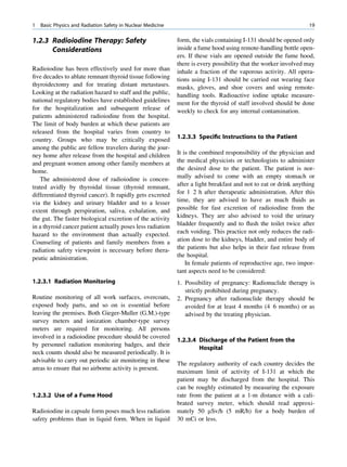 1   Basic Physics and Radiation Safety in Nuclear Medicine                                                        19

1.2.3 Radioiodine Therapy: Safety                            form, the vials containing I-131 should be opened only
      Considerations                                         inside a fume hood using remote-handling bottle open-
                                                             ers. If these vials are opened outside the fume hood,
                                                             there is every possibility that the worker involved may
Radioiodine has been effectively used for more than          inhale a fraction of the vaporous activity. All opera-
ﬁve decades to ablate remnant thyroid tissue following       tions using I-131 should be carried out wearing face
thyroidectomy and for treating distant metastases.           masks, gloves, and shoe covers and using remote-
Looking at the radiation hazard to staff and the public,     handling tools. Radioactive iodine uptake measure-
national regulatory bodies have established guidelines       ment for the thyroid of staff involved should be done
for the hospitalization and subsequent release of            weekly to check for any internal contamination.
patients administered radioiodine from the hospital.
The limit of body burden at which these patients are
released from the hospital varies from country to
country. Groups who may be critically exposed                1.2.3.3 Speciﬁc Instructions to the Patient
among the public are fellow travelers during the jour-
ney home after release from the hospital and children        It is the combined responsibility of the physician and
and pregnant women among other family members at             the medical physicists or technologists to administer
home.                                                        the desired dose to the patient. The patient is nor-
   The administered dose of radioiodine is concen-           mally advised to come with an empty stomach or
trated avidly by thyroidal tissue (thyroid remnant,          after a light breakfast and not to eat or drink anything
differentiated thyroid cancer). It rapidly gets excreted     for 1 2 h after therapeutic administration. After this
via the kidney and urinary bladder and to a lesser           time, they are advised to have as much ﬂuids as
extent through perspiration, saliva, exhalation, and         possible for fast excretion of radioiodine from the
the gut. The faster biological excretion of the activity     kidneys. They are also advised to void the urinary
in a thyroid cancer patient actually poses less radiation    bladder frequently and to ﬂush the toilet twice after
hazard to the environment than actually expected.            each voiding. This practice not only reduces the radi-
Counseling of patients and family members from a             ation dose to the kidneys, bladder, and entire body of
radiation safety viewpoint is necessary before thera-        the patients but also helps in their fast release from
peutic administration.                                       the hospital.
                                                                 In female patients of reproductive age, two impor-
                                                             tant aspects need to be considered:
1.2.3.1 Radiation Monitoring                                 1. Possibility of pregnancy: Radionuclide therapy is
                                                                strictly prohibited during pregnancy.
Routine monitoring of all work surfaces, overcoats,          2. Pregnancy after radionuclide therapy should be
exposed body parts, and so on is essential before               avoided for at least 4 months (4 6 months) or as
leaving the premises. Both Gieger-Muller (G.M.)-type            advised by the treating physician.
survey meters and ionization chamber-type survey
meters are required for monitoring. All persons
involved in a radioiodine procedure should be covered
                                                             1.2.3.4 Discharge of the Patient from the
by personnel radiation monitoring badges, and their
                                                                     Hospital
neck counts should also be measured periodically. It is
advisable to carry out periodic air monitoring in these
                                                             The regulatory authority of each country decides the
areas to ensure that no airborne activity is present.
                                                             maximum limit of activity of I-131 at which the
                                                             patient may be discharged from the hospital. This
                                                             can be roughly estimated by measuring the exposure
1.2.3.2 Use of a Fume Hood                                   rate from the patient at a 1-m distance with a cali-
                                                             brated survey meter, which should read approxi-
Radioiodine in capsule form poses much less radiation        mately 50 mSv/h (5 mR/h) for a body burden of
safety problems than in liquid form. When in liquid          30 mCi or less.
 
