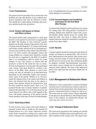 20                                                                                                         G.S. Pant

1.2.3.5 Posttreatment                                       et al. [12] published the relevant guidelines for radio-
                                                            iodine therapy for consultation.
The patient must be provided with an instruction card
detailing the type and duration of any radiation pro-
tection restrictions that must be followed at home.         1.2.3.8 Personal Hygiene and Laundering
This should also contain details of therapy and neces-              Instructions for the First Week
sary radiation protection procedures.                               After Therapy

                                                            A normal toilet should be used in preference to a urinal
1.2.3.6 Contact with Spouse or Partner                      for voiding urine. The sitting posture is preferred to
        and Others at Home                                  standing. Spilled urine should be wiped with a tissue
                                                            and ﬂushed. Hands should always be washed after
The patient should make arrangements to sleep apart         using the toilet. Any linen or clothes that become
from his or her partner for some time as suggested by       stained with urine should be immediately washed sep-
the RSO. The duration of such restriction actually          arately from other clothes.
depends on the body burden of the patient at the time
of release from the hospital [5 8]. Contact with family
and friends at home should not be for prolonged per-        1.2.3.9 Records
iods for a few initial days after release from the hospi-
tal [5, 9]. Close contact with pregnant women and           A proper logbook should be maintained with details of
young children on a regular basis should be avoided         storage and disposal of radionuclides. The record of
for such time as suggested by the RSO. It would be          dose administration to the patients, their routine mon-
ideal if an arrangement could be made for young             itoring, transient storage of waste for physical decay,
children to stay with relatives or friends after the        and the level of activity at the time of disposal should
treatment, at least for the initial few days or weeks.      be properly recorded. Decontamination procedures
If such an arrangement is not possible, then prolonged      and routine surveys should also be recorded in the
close contact with them should be avoided as per            radiation safety logbook. The name of the authorized
advice of the RSO. Time duration to avoid close             person who supervised the procedure should also be
contact can only be estimated on an individual basis        recorded.
depending on the radioiodine burden and socioeco-
nomic status of the patient. Mathieu et al. [10] esti-
mated the radiation dose to the spouse and children at      1.2.4 Management of Radioactive Waste
home and observed that the dose to the spouse is
greater from patients treated for thyrotoxicosis than
for those treated for thyroid cancer. Pant et al. [11]      Radioactive waste is generated as a result of handling
reported that the dose to family members of patients        unsealed sources in the laboratory, leftover radioactive
treated with radioiodine (I-131) for thyrotoxicosis and     material from routine preparations, dose dispensing to
cancer thyroid was within 1 mSv in the majority of the      patients, contaminated items in routine use, and so on.
cases with proper counseling of the patient and the         The waste arises in a large variety of forms depending
family members at the time of release from the hospital.    on the physical, physiochemical, and biological prop-
                                                            erties of the material. In radionuclide therapy, the
                                                            waste may also consist of excreta.
1.2.3.7 Returning to Work

If work involves close contact with small children or       1.2.4.1 Storage of Radioactive Waste
pregnant women, then it should not be resumed by
treated patients for a few weeks; otherwise, routine        The solid waste generated in the working area should
work can be assumed by avoiding close contact with          be collected in polythene bags and transferred to suit-
fellow colleagues for a prolonged period. The Luster        able containers in the storage room. The liquid waste
 