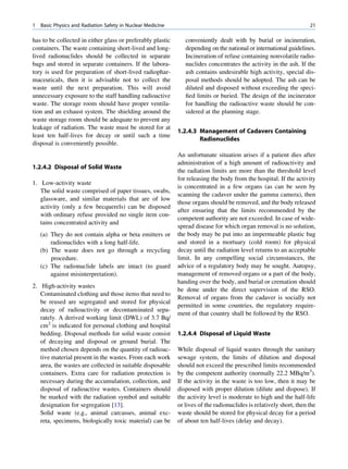 1   Basic Physics and Radiation Safety in Nuclear Medicine                                                           21

has to be collected in either glass or preferably plastic       conveniently dealt with by burial or incineration,
containers. The waste containing short-lived and long-          depending on the national or international guidelines.
lived radionuclides should be collected in separate             Incineration of refuse containing nonvolatile radio-
bags and stored in separate containers. If the labora-          nuclides concentrates the activity in the ash. If the
tory is used for preparation of short-lived radiophar-          ash contains undesirable high activity, special dis-
maceuticals, then it is advisable not to collect the            posal methods should be adopted. The ash can be
waste until the next preparation. This will avoid               diluted and disposed without exceeding the speci-
unnecessary exposure to the staff handling radioactive          ﬁed limits or buried. The design of the incinerator
waste. The storage room should have proper ventila-             for handling the radioactive waste should be con-
tion and an exhaust system. The shielding around the            sidered at the planning stage.
waste storage room should be adequate to prevent any
leakage of radiation. The waste must be stored for at
                                                             1.2.4.3 Management of Cadavers Containing
least ten half-lives for decay or until such a time
                                                                     Radionuclides
disposal is conveniently possible.
                                                             An unfortunate situation arises if a patient dies after
                                                             administration of a high amount of radioactivity and
1.2.4.2 Disposal of Solid Waste
                                                             the radiation limits are more than the threshold level
                                                             for releasing the body from the hospital. If the activity
1. Low-activity waste
                                                             is concentrated in a few organs (as can be seen by
   The solid waste comprised of paper tissues, swabs,
                                                             scanning the cadaver under the gamma camera), then
   glassware, and similar materials that are of low
                                                             those organs should be removed, and the body released
   activity (only a few becquerels) can be disposed
                                                             after ensuring that the limits recommended by the
   with ordinary refuse provided no single item con-
                                                             competent authority are not exceeded. In case of wide-
   tains concentrated activity and
                                                             spread disease for which organ removal is no solution,
    (a) They do not contain alpha or beta emitters or        the body may be put into an impermeable plastic bag
        radionuclides with a long half-life.                 and stored in a mortuary (cold room) for physical
    (b) The waste does not go through a recycling            decay until the radiation level returns to an acceptable
        procedure.                                           limit. In any compelling social circumstances, the
    (c) The radionuclide labels are intact (to guard         advice of a regulatory body may be sought. Autopsy,
        against misinterpretation).                          management of removed organs or a part of the body,
                                                             handing over the body, and burial or cremation should
2. High-activity wastes
                                                             be done under the direct supervision of the RSO.
   Contaminated clothing and those items that need to
                                                             Removal of organs from the cadaver is socially not
   be reused are segregated and stored for physical
                                                             permitted in some countries, the regulatory require-
   decay of radioactivity or decontaminated sepa-
                                                             ment of that country shall be followed by the RSO.
   rately. A derived working limit (DWL) of 3.7 Bq/
   cm2 is indicated for personal clothing and hospital
   bedding. Disposal methods for solid waste consist         1.2.4.4 Disposal of Liquid Waste
   of decaying and disposal or ground burial. The
   method chosen depends on the quantity of radioac-         While disposal of liquid wastes through the sanitary
   tive material present in the wastes. From each work       sewage system, the limits of dilution and disposal
   area, the wastes are collected in suitable disposable     should not exceed the prescribed limits recommended
   containers. Extra care for radiation protection is        by the competent authority (normally 22.2 MBq/m3).
   necessary during the accumulation, collection, and        If the activity in the waste is too low, then it may be
   disposal of radioactive wastes. Containers should         disposed with proper dilution (dilute and dispose). If
   be marked with the radiation symbol and suitable          the activity level is moderate to high and the half-life
   designation for segregation [13].                         or lives of the radionuclides is relatively short, then the
   Solid waste (e.g., animal carcasses, animal exc-          waste should be stored for physical decay for a period
   reta, specimens, biologically toxic material) can be      of about ten half-lives (delay and decay).
 