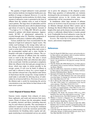 22                                                                                                                 G.S. Pant

    The quantity of liquid radioactive waste generated       out to prove the adequacy of the disposal system.
due to nuclear medicine investigations hardly poses any      When large quantities of radionuclides are routinely
problem of storage or disposal. However, it is not the       discharged to the environment, it is advisable to make
same for therapeutic nuclear medicine, for which a large     environmental surveys in the vicinity since many
amount of radioactive waste is generated in the form of      radionuclides will be concentrated on surfaces.
efﬂuent from the isolation room or ward of thyroid              In installations where large amounts of airborne
cancer patients. The large doses of radioiodine used for     activity are involved, it may be necessary to use suitable
the treatment of thyroid cancer calls for planned storage    air ﬁltration (through charcoal ﬁlter) systems and to
and release of waste by sewage disposal. Amounts of          discharge the ﬁltered efﬂuent through a tall stack. The
131
    I as high as 7.4 11.1 GBq (200 300 mCi) are admi-        height of the stack can be chosen to ensure that the radio-
nistered to patients with distant metastases. Approxi-       activity is sufﬁciently diluted before it reaches ground
mately 80 90% of administered radioactivity is               level. Combustible low-level radioactive waste may be
excreted through urine [5]. Therefore, management of         incinerated with adequate precautions to reduce bulk.
radioactive urine poses a radiation safety problem.             Security: The waste has to be protected from ﬁre,
    Various methods have been recommended for the            insects, and extreme temperatures.
disposal of high-level radioactive liquid wastes. The
widely used technique is the storage delay tank sys-
tem. Storage of all efﬂuent from the isolation room or
ward, or urine alone, in a storage delay tank system is      References
the recommended method and is more feasible in
hospitals with tanks of appropriate volumes. The sys-         1. Pant GS, Rajabi H (2008) Basic atomic and nuclear physics.
tem allows collection of efﬂuent from the isolation              In: Basic physics and radiation safety in nuclear medicine.
                                                                 Himalaya Publishing House, Mumbai
room or ward in the ﬁrst tank. The tank is closed             2. Povh B, Rith K, Scholz C, Zetche F, Lavell M, Particles and
after it is completely ﬁlled, and collection takes place         Nuclei: An introduction to the physical concept (2nd ed),
in the second tank. Until the second tank is completely          Springer 1999
ﬁlled, the efﬂuent in the ﬁrst tank gets enough time to       3. Pant GS, Shukla AK (2008) Radioactivity. In: Basic physics
                                                                 and radiation safety in nuclear medicine. Himalaya Publish
decay, which may make its release possible to the
                                                                 ing House, Mumbai
sewage system. It will even be better if efﬂuent in           4. Pant GS (2008) Basic interaction of radiation with matter.
each tank is allowed to decay for a given length of              In: Basic physics and radiation safety in nuclear medicine.
time and then released into a big dilution tank before           Himalaya Publishing House, Mumbai
                                                              5. Barrington SF, Kettle AG, O’Doherty MJ, Wells CP, Somer
its ﬁnal release into the sewage line. A large number of
                                                                 EJ, Coakley AJ (1996) Radiation dose rates from patients
small tanks is advisable for allowing decay of radio-            receiving iodine 131 therapy for carcinoma of the thyroid.
iodine for at least ten half-lives. Provision of access to       Eur J Nucl Med 23(2):123 130
the dilution tank is useful for monitoring the activity       6. Ibis E, Wilson CR, Collier BD, Akansel G, Isitman AT and
                                                                 Yoss RG (1992) Iodine 131 contamination from thyroid
concentration at any time before its ﬁnal release to the         cancer patients. J Nucl Med 33(12):2110 2115
main sewer system.                                            7. Beierwalts WH, Widman J (1992) How harmful to others
                                                                 are iodine 131 treated patients. J Nucl Med 33:2116 2117
                                                              8. de Klerk JMH (2000) 131I therapy: inpatient or outpatient?
                                                                 J Nucl Med 41:1876 1878
1.2.4.5 Disposal of Gaseous Waste                             9. O’Dogherty MJ, Kettle AG, Eustance CNP et al. (1993)
                                                                 Radiation dose rates from adult patients receiving 131I ther
Gaseous wastes originate from exhausts of stores,                apy for thyrotoxicosis, Nucl Med Commun 14:160 168
fume cupboards, and wards and emission from incin-           10. Mathieu I, Caussin J, Smeesters P et al. (1999) Recom
                                                                 mended restrictions after 131I therapy: Measured doses in
erators. Points of release into the atmosphere should
                                                                 family members. Health Phys 76(2):129 136
be carefully checked, and ﬁlters (including charcoal)        11. Pant GS, Sharma SK, Bal CS, Kumar R, Rath GK (2006)
may be used wherever possible. The concentration of              Radiation dose to family members of hyperthyroidism and
radioactive materials in the air leaving the ventilation         thyroid cancer patients treated with 131I. Radiat Prot Dosim
                                                                 118(1):22 27
system should not exceed the maximum permissible
                                                             12. Luster M, Clarke SE, Dietlein M et al. (2008) Guidelines for
concentrations for breathing unless regular and ade-             radioiodine therapy of differentiated thyroid cancer. Eur J
quate monitoring or environmental surveys are carried            Nucl Med Mol Biol 35(10):1941 1959
 