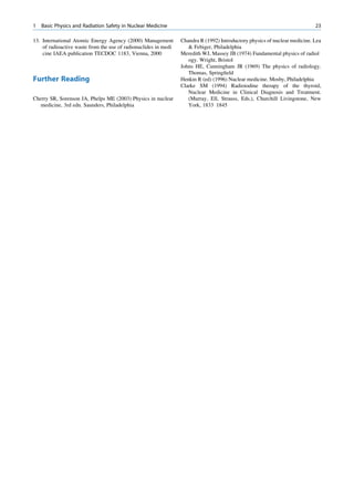 1   Basic Physics and Radiation Safety in Nuclear Medicine                                                                  23

13. International Atomic Energy Agency (2000) Management         Chandra R (1992) Introductory physics of nuclear medicine. Lea
    of radioactive waste from the use of radionuclides in medi       Febiger, Philadelphia
    cine IAEA publication TECDOC 1183, Vienna, 2000              Meredith WJ, Massey JB (1974) Fundamental physics of radiol
                                                                    ogy. Wright, Bristol
                                                                 Johns HE, Cunningham JR (1969) The physics of radiology.
                                                                    Thomas, Springﬁeld
Further Reading                                                  Henkin R (ed) (1996) Nuclear medicine. Mosby, Philadelphia
                                                                 Clarke SM (1994) Radioiodine therapy of the thyroid,
                                                                    Nuclear Medicine in Clinical Diagnosis and Treatment.
Cherry SR, Sorenson JA, Phelps ME (2003) Physics in nuclear         (Murray, Ell, Strauss, Eds.), Churchill Livingstone, New
   medicine, 3rd edn. Saunders, Philadelphia                        York, 1833 1845
 