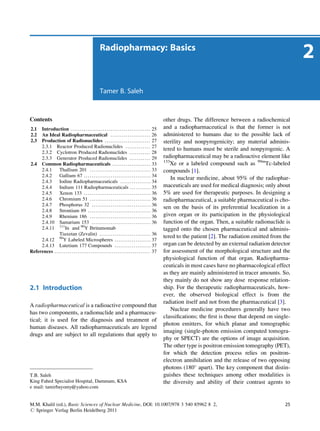 Radiopharmacy: Basics
                                                                                                                                                                               2
                                                              Tamer B. Saleh



Contents                                                                                                            other drugs. The difference between a radiochemical
2.1  Introduction . . . . . . . . . . . . . . . . . . . . . . . . . . . . . . . . . . . . . . . . . . 25            and a radiopharmaceutical is that the former is not
2.2  An Ideal Radiopharmaceutical . . . . . . . . . . . . . . . . . . . . . 26                                      administered to humans due to the possible lack of
2.3  Production of Radionuclides . . . . . . . . . . . . . . . . . . . . . . . . 27                                 sterility and nonpyrogenicity; any material adminis-
     2.3.1 Reactor Produced Radionuclides . . . . . . . . . . . . . 27
                                                                                                                    tered to humans must be sterile and nonpyrogenic. A
     2.3.2 Cyclotron Produced Radionuclides . . . . . . . . . . . 28
     2.3.3 Generator Produced Radionuclides . . . . . . . . . . . 29                                                radiopharmaceutical may be a radioactive element like
                                                                                                                    133
2.4 Common Radiopharmaceuticals . . . . . . . . . . . . . . . . . . . . 33                                             Xe or a labeled compound such as 99mTc-labeled
     2.4.1      Thallium 201 . . . . . . . . . . . . . . . . . . . . . . . . . . . . . . . . 33                     compounds [1].
     2.4.2      Gallium 67 . . . . . . . . . . . . . . . . . . . . . . . . . . . . . . . . . . . 34
                                                                                                                        In nuclear medicine, about 95% of the radiophar-
     2.4.3      Iodine Radiopharmaceuticals . . . . . . . . . . . . . . . . 34
     2.4.4      Indium 111 Radiopharmaceuticals . . . . . . . . . . . 35                                            maceuticals are used for medical diagnosis; only about
     2.4.5      Xenon 133 . . . . . . . . . . . . . . . . . . . . . . . . . . . . . . . . . . . 36                  5% are used for therapeutic purposes. In designing a
     2.4.6      Chromium 51 . . . . . . . . . . . . . . . . . . . . . . . . . . . . . . . . 36                      radiopharmaceutical, a suitable pharmaceutical is cho-
     2.4.7      Phosphorus 32 . . . . . . . . . . . . . . . . . . . . . . . . . . . . . . . 36
                                                                                                                    sen on the basis of its preferential localization in a
     2.4.8      Strontium 89 . . . . . . . . . . . . . . . . . . . . . . . . . . . . . . . . . 36
     2.4.9      Rhenium 186 . . . . . . . . . . . . . . . . . . . . . . . . . . . . . . . . 36                      given organ or its participation in the physiological
     2.4.10 Samarium 153 . . . . . . . . . . . . . . . . . . . . . . . . . . . . . . . 36                           function of the organ. Then, a suitable radionuclide is
     2.4.11 111In and 90Y Ibritumomab                                                                               tagged onto the chosen pharmaceutical and adminis-
                Tiuxetan (Zevalin) . . . . . . . . . . . . . . . . . . . . . . . . . . . 36
                                                                                                                    tered to the patient [2]. The radiation emitted from the
     2.4.12 90Y Labeled Microspheres . . . . . . . . . . . . . . . . . . . 37
     2.4.13 Lutetium 177 Compounds . . . . . . . . . . . . . . . . . . . 37                                         organ can be detected by an external radiation detector
References . . . . . . . . . . . . . . . . . . . . . . . . . . . . . . . . . . . . . . . . . . . . . . . . . . 37   for assessment of the morphological structure and the
                                                                                                                    physiological function of that organ. Radiopharma-
                                                                                                                    ceuticals in most cases have no pharmacological effect
                                                                                                                    as they are mainly administered in tracer amounts. So,
                                                                                                                    they mainly do not show any dose response relation-
2.1 Introduction                                                                                                    ship. For the therapeutic radiopharmaceuticals, how-
                                                                                                                    ever, the observed biological effect is from the
                                                                                                                    radiation itself and not from the pharmaceutical [3].
A radiopharmaceutical is a radioactive compound that
                                                                                                                        Nuclear medicine procedures generally have two
has two components, a radionuclide and a pharmaceu-
                                                                                                                    classiﬁcations; the ﬁrst is those that depend on single-
tical; it is used for the diagnosis and treatment of
                                                                                                                    photon emitters, for which planar and tomographic
human diseases. All radiopharmaceuticals are legend
                                                                                                                    imaging (single-photon emission computed tomogra-
drugs and are subject to all regulations that apply to
                                                                                                                    phy or SPECT) are the options of image acquisition.
                                                                                                                    The other type is positron emission tomography (PET),
                                                                                                                    for which the detection process relies on positron-
                                                                                                                    electron annihilation and the release of two opposing
                                                                                                                    photons (180 apart). The key component that distin-
T.B. Saleh                                                                                                          guishes these techniques among other modalities is
King Fahed Specialist Hospital, Dammam, KSA                                                                         the diversity and ability of their contrast agents to
e mail: tamirbayomy@yahoo.com


M.M. Khalil (ed.), Basic Sciences of Nuclear Medicine, DOI: 10.1007/978 3 540 85962 8 2,                                                                                 25
# Springer Verlag Berlin Heidelberg 2011
 