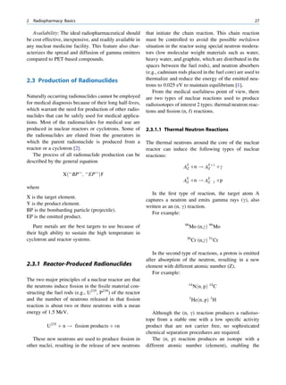 2   Radiopharmacy: Basics                                                                                        27

   Availability: The ideal radiopharmaceutical should       that initiate the chain reaction. This chain reaction
be cost effective, inexpensive, and readily available in    must be controlled to avoid the possible meltdown
any nuclear medicine facility. This feature also char-      situation in the reactor using special neutron modera-
acterizes the spread and diffusion of gamma emitters        tors (low molecular weight materials such as water,
compared to PET-based compounds.                            heavy water, and graphite, which are distributed in the
                                                            spaces between the fuel rods), and neutron absorbers
                                                            (e.g., cadmium rods placed in the fuel core) are used to
2.3 Production of Radionuclides                             thermalize and reduce the energy of the emitted neu-
                                                            trons to 0.025 eV to maintain equilibrium [1].
                                                                From the medical usefulness point of view, there
Naturally occurring radionuclides cannot be employed        are two types of nuclear reactions used to produce
for medical diagnosis because of their long half-lives,     radioisotopes of interest 2 types: thermal neutron reac-
which warrant the need for production of other radio-       tions and ﬁssion (n, f) reactions.
nuclides that can be safely used for medical applica-
tions. Most of the radionuclides for medical use are
produced in nuclear reactors or cyclotrons. Some of         2.3.1.1 Thermal Neutron Reactions
the radionuclides are eluted from the generators in
which the parent radionuclide is produced from a            The thermal neutrons around the core of the nuclear
reactor or a cyclotron [2].                                 reactor can induce the following types of nuclear
   The process of all radionuclide production can be        reactions:
described by the general equation
                                                                              AY þn ! AYþ1 þg
                                                                               Z       Z
                  Xð‘‘BP’’; ‘‘EP’’ÞY
                                                                              AZ þn ! AZ                þp
                                                                                Y               Y
                                                                                                    1
where
                                                               In the ﬁrst type of reaction, the target atom A
X is the target element.
                                                            captures a neutron and emits gamma rays (g), also
Y is the product element.
                                                            written as an (n, g) reaction.
BP is the bombarding particle (projectile).
                                                               For example:
EP is the emitted product.
                                                                               98
   Pure metals are the best targets to use because of                               Mo (n,gÞ 99 Mo
their high ability to sustain the high temperature in
                                                                                50
cyclotron and reactor systems.                                                          Cr (n,gÞ 51 Cr

                                                               In the second type of reactions, a proton is emitted
                                                            after absorption of the neutron, resulting in a new
2.3.1 Reactor-Produced Radionuclides                        element with different atomic number (Z).
                                                               For example:
The two major principles of a nuclear reactor are that
                                                                                 14
the neutrons induce ﬁssion in the ﬁssile material con-                                  Nðn; pÞ 14 C
structing the fuel rods (e.g., U235, P239) of the reactor
                                                                                    3
and the number of neutrons released in that ﬁssion                                      Heðn; pÞ 3 H
reaction is about two or three neutrons with a mean
energy of 1.5 MeV.                                             Although the (n, g) reaction produces a radioiso-
                                                            tope from a stable one with a low speciﬁc activity
          U235 þ n ! fission products þ un                  product that are not carrier free, no sophisticated
                                                            chemical separation procedures are required.
   These new neutrons are used to produce ﬁssion in            The (n, p) reaction produces an isotope with a
other nuclei, resulting in the release of new neutrons      different atomic number (element), enabling the
 