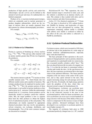 28                                                                                                         T.B. Saleh

production of high speciﬁc activity and carrier-free           Molybdenum-99: For 99Mo separation, the irra-
radioisotopes. Speciﬁc activity can be deﬁned as the       diated uranium target is dissolved in nitric acid, and
amount of activity per unit mass of a radionuclide or a    the solution is adsorbed on an alumina (Al2O3) col-
labeled compound.                                          umn. The column is then washed with nitric acid to
   Products of (n, g) reactions include parent isotopes,   remove uranium and other ﬁssion products.
which are commonly used in nuclear generators to               Iodine-131: For chemical separation of 131I from
                                                           235
produce daughter radionuclides, which are the iso-             U, the latter is dissolved in 18% sodium hydrox-
topes of interest; these are usually separated from        ide (NaOH) by heating, and hydroxides of many
their parents by column chromatography procedures.         metal ions are then precipitated by cooling. The
   For example:                                            supernatant containing sodium iodide is acidiﬁed
                                                           with sulfuric acid. Iodide is oxidized to iodine by
                               t1=2¼67 h                   the effect of the acid, and iodine is collected in a
          98
               Moðn; gÞ 99 Mo ÀÀÀÀÀ! 99m Tc
                                 ÀÀ
                                                           NaOH by distillation.
                                 t1=2¼67 h
          124
                Xeðn; gÞ 125 Xe ÀÀÀÀÀ! 125 I
                                   ÀÀÀ

                                                           2.3.2 Cyclotron-Produced Radionuclides

2.3.1.2 Fission or (n, f) Reactions                        Cyclotron systems, which were invented in 1930, have
                                                           an obvious role in the production of a wide range of
Fission is a process of breaking up a heavy nucleus        nuclear medicine radiopharmaceuticals, especially
(e.g., 235U, 239Pu, 232Th) and any other material with     those with short half-lives.
an atomic number greater than 90 into two fragments            The basic principle of their operation is the accel-
(by-products).                                             eration of charged particles such as protons, deuterons,
   For example:                                            and a-particles in a spiral path inside two semicircular,
                                                           ﬂat, evacuated metallic cylinders called “dees.” The
        U92 þn ! U92 ! Kr 89 þ Ba144 þ3n
         235      236
                          36     56                        dees are placed between the two poles of a magnet (see
                                                           Fig. 2.1) so that the ion beam is constrained within a
         U92 þn ! U92 ! I53 þ Y39 þ3n
          235      236   131   102
                                                           circular path inside the dees. At the gap between the
                                                           dees, the ions experience acceleration due to the impo-
       U92 þn ! U92 ! Mo99 þ Sn135 þ2n
        235      236
                        42     50                          sition of the potential difference. The beam particles
                                                           originate at the ion source at the center of the cyclo-
   The neutron interacts with the 235U nucleus to form     tron, and as they spiral outward in the dees, they
unstable uranium atom 236U, which breaks into two          acquire increasing energy for each passage across the
different smaller atoms and a number of neutrons. The      gap of the dees. Eventually, the high-energy particles
isotopes produced may be employed in nuclear medi-         reach the periphery of the dees, where they are
cine (99M, 131I, 133Xe); the greatest portion of these     directed toward a target for bombardment [6].
radioisotopes is not useful in nuclear medicine as they        Fixed-frequency cyclotrons can accelerate posi-
tend to decay by b emission. Unlike the radioisotopes      tively charged ions up to only 50 MeV for protons
formed from (n, g) reactions, ﬁssion products can be       due to the relativistic increase in the mass of the
chemically treated to produce carrier-free radionu-        accelerated particle, while for linear accelerators, par-
clides. But, the major problem is how to separate          ticle acceleration can occur up to several hundreds of
them from the other products to obtain the highest         mega-electron-volts because of the ability of the accel-
level of radiochemical purity of the end product. The      erator to compensate for the increase in mass of high-
radioisotopes are mainly separated by appropriate          energy particles. Advanced techniques have been
chemical procedures that may involve precipitation,        developed to use cyclotrons to accelerate particles to
solvent extraction, ion exchange, distillation, and        much higher energies [7].
chromatography. Two of the most common isotopes                The majority of cyclotrons built prior to 1980
are discussed as examples:                                 accelerated positively charged ions (i.e., H+); medical
 