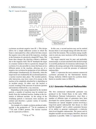 2   Radiopharmacy: Basics                                                                                               29

Fig. 2.1 Layout of cyclotron                                        Top view                    Side view
                                 The accelerating electric
                                 field reverses just at the
                                 time the electrons finish
                                 their half circle, so that
                                 it accelerates them                                           N        S    Uniform
                                 across the gap. With                                                        magnetic
                                 a higher speed, they                                                        field
                                 move in a larger                                                            region
                                   +
                                       -                                                                     Electric
                                                                                                             accelerating
                                 semicircle. After                                                           field between
                                 repeating this process                                                      the magnetic
                                 several times, they                                                         field regions
                                 come out the exit port                                        N        S
                                 at a high speed.


                                                Injection of
                                                 electrons
                                                                    Output beam of high
                                                                     velocity electrons



cyclotrons accelerate negative ions (H ). This design             In this case, a second nucleon may not be emitted
allows for a simple deﬂection system in which the              because there is not enough energy left after the emis-
beam is intercepted by a thin carbon foil that extracts        sion of the ﬁrst neutron. The excitation energy insufﬁ-
the negative ions at the end of the trajectory, resulting      cient to emit any more nucleons will be dissipated by
in the formation of a positively charged H+ beam. The          g-ray emission.
beam then changes the direction without a deﬂector                The target material must be pure and preferably
due to the magnetic ﬁeld. The H+ bombards the target           monoisotopic or at least enriched in the desired isotope
in a manner similar to that in a positively charged ion        to avoid the production of extraneous radioisotopes. In
cyclotron. It is also possible to extract the beam at two      addition, the energy and type of the irradiating particle
different points in the machine, allowing use of a             must be chosen to avoid the presence of undesired
negative-ion cyclotron for production of two different         radionuclides.
radioisotopes simultaneously [8]. Generally, when the             Table 2.1 represents the most common commercial
target nuclei are irradiated by the accelerated particles,     cyclotrons presented by the International Atomic
a nuclear reaction takes place. The incident particle,         Energy Authority (IAEA) report for cyclotron distri-
after interaction, may leave some of its energy in the         bution in member states in 2006 [9].
nucleus or be completely absorbed by it, depending on
its incident energy. In either case, the nucleus is
excited, resulting in the emission of nucleons (protons
                                                               2.3.3 Generator-Produced Radionuclides
and neutrons) followed by g-ray emission.
    Depending on the energy deposited by the incident
particle, a number of nucleons may be emitted ran-             The ﬁrst commercial radionuclide generator was
domly from the irradiated nucleus, leading to the for-         produced in the United States in the early 1960s
mation of different nuclides. As the energy of the             (Brookhaven National Laboratories); since then, a
irradiating particle is increased, more nucleons are           number of different types of generators have been
emitted and therefore a greater variety of nuclides            developed for various purposes in nuclear medicine.
may be produced.                                               Generators are “parent daughter systems involving a
    An example of a simple cyclotron-produced radio-           long-lived parent radionuclide that decays to short
nuclide is the production of 111In by irradiation of           half-life daughter” and is called a generator because
111                                                            of its ability to generate continuously a relatively
    Cd with 12-MeV protons. The nuclear reaction
can be expressed as follows:                                   short-lived daughter radionuclide. The parent and its
                                                               daughter nuclides are not isotopes; therefore, chemical
                    111
                          Cd (p, n)111 In                      separation is possible. Table 2.2 represents the most
 