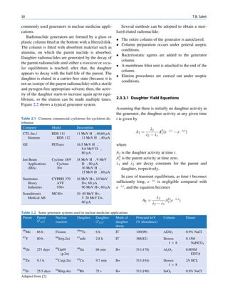 30                                                                                                                           T.B. Saleh

commonly used generators in nuclear medicine appli-              Several methods can be adopted to obtain a steri-
cations.                                                      lized eluted radionuclide:
   Radionuclide generators are formed by a glass or
                                                               The entire column of the generator is autoclaved.
plastic column ﬁtted at the bottom with a ﬁltered disk.
                                                               Column preparation occurs under general aseptic
The column is ﬁtted with absorbent material such as
                                                                conditions.
alumina, on which the parent nuclide is absorbed.
                                                               Bacteriostatic agents are added to the generator
Daughter radionuclides are generated by the decay of
                                                                column.
the parent radionuclide until either a transient or secu-
                                                               A membrane ﬁlter unit is attached to the end of the
lar equilibrium is reached; after that, the daughter
                                                                column.
appears to decay with the half-life of the parent. The
                                                               Elution procedures are carried out under aseptic
daughter is eluted in a carrier-free state (because it is
                                                                conditions.
not an isotope of the parent radionuclide) with a sterile
and pyrogen-free appropriate solvent; then, the activ-
ity of the daughter starts to increase again up to equi-
librium, so the elution can be made multiple times.           2.3.3.1 Daughter Yield Equations
Figure 2.2 shows a typical generator system.
                                                              Assuming that there is initially no daughter activity in
                                                              the generator, the daughter activity at any given time
Table 2.1 Common commercial cyclotrons for cyclotron dis      t is given by
tribution
  Company       Model           Description                                         l2          l1 t              l2 t
                                     11 MeV H , 40,60 mA                  A2 ¼          A0 ðe          Àe                Þ
 CTI, Inc./           RDS 111                                                    l2 À l1 1
   Siemens              RDS 112         11 MeV H , 40 mA
 GE                   PETrace        16.5 MeV H ,             where
                                        8.6 MeV D ,
                                        80 mA                 A2 is the daughter activity at time t.
 Ion Beam             Cyclone 18/9   18 MeV H , 9 MeV         A0 is the parent activity at time zero.
                                                               1
    Applications         Cyclone        D , 80 mA             l1 and l2 are decay constants for the parent and
    (IBA)                30+            30 MeV H ,               daughter, respectively.
                                        15 MeV D , 60 mA
                                                                 In case of transient equilibrium, as time t becomes
 Sumitomo             CYPRIS 370     16 MeV H+, 10 MeV
   Heavy                AVF             D+, 60 mA             sufﬁciently long, e l2 t is negligible compared with
   Industries           930+            90 MeV H+, 60 mA      e l1 t , and the equation becomes
 Scanditronix         MC40+          10 40 MeV H+,
    Medical AB                          5 20 MeV D+,                                     l2            l1 t
                                        60 mA                                 A2 ¼           A0 ðe            Þ
                                                                                     l 2 À l1 1

Table 2.2 Some generator systems used in nuclear medicine applications
 Parent Parent      Nuclear        Daughter     Daughter     Mode of      Principal keV     Column                       Eluant
         (T1/2)     reaction                    (T1/2)       daughter     (% abundance)
                                                             decay
 99                                  99m
     Mo   66 h          Fission           Tc    6h           IT           140(90)           Al2O3                        0.9% NaCl
 87                     88           87
     Y    80 h            Sr(p,2n)    mSr       2.8 h        IT           388(82)           Dowex                        0.15M
                                                                                              1Â8                           NaHCO3
 68                     69           68
     Ge   271 days        Ga69        Ga        68 min       B+           511(178)          Al2O3                        0.005M
                           (p,2n)                                                                                           EDTA
 62                     63           62
     Zn   9.3 h           Cu(p,2n)    Cu        9.7 min      B+           511(194)          Dowex                        2N HCL
                                                                                              1Â8
 82                     85           82
  Sr      25.5 days       Rb(p,4n)    Rb        75 s         B+           511(190)          SnO2                         0.9% NaCl
Adapted from [2].
 
