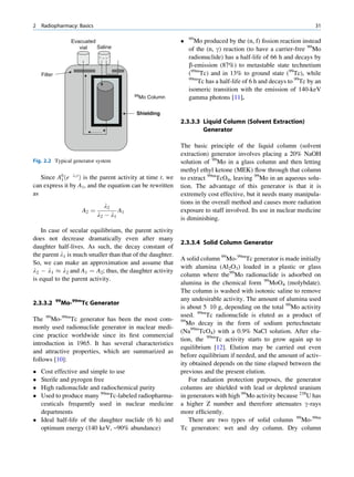 2   Radiopharmacy: Basics                                                                                           31

                     Evacuated                                  99
                                                                   Mo produced by the (n, f) ﬁssion reaction instead
                        vial   Saline                            of the (n, g) reaction (to have a carrier-free 99Mo
                                                                 radionuclide) has a half-life of 66 h and decays by
                                                                 b-emission (87%) to metastable state technetium
    Filter                                                       (99mTc) and in 13% to ground state (99Tc), while
                                                                 99m
                                                                     Tc has a half-life of 6 h and decays to 99Tc by an
                                                                 isomeric transition with the emission of 140-keV
                                             99Mo   Column       gamma photons [11].

                                             Shielding
                                                             2.3.3.3 Liquid Column (Solvent Extraction)
                                                                     Generator

                                                             The basic principle of the liquid column (solvent
                                                             extraction) generator involves placing a 20% NaOH
Fig. 2.2 Typical generator system                            solution of 99Mo in a glass column and then letting
                                                             methyl ethyl ketone (MEK) ﬂow through that column
   Since A0 ðe l1 t Þ is the parent activity at time t, we
          1                                                  to extract 99mTcO4, leaving 99Mo in an aqueous solu-
can express it by A1, and the equation can be rewritten      tion. The advantage of this generator is that it is
as                                                           extremely cost effective, but it needs many manipula-
                                                             tions in the overall method and causes more radiation
                                   l2
                         A2 ¼           A1                   exposure to staff involved. Its use in nuclear medicine
                                l2 À l1
                                                             is diminishing.
    In case of secular equilibrium, the parent activity
does not decrease dramatically even after many
                                                             2.3.3.4 Solid Column Generator
daughter half-lives. As such, the decay constant of
the parent l1 is much smaller than that of the daughter.
                                                             A solid column 99Mo-99mTc generator is made initially
So, we can make an approximation and assume that
                                                             with alumina (Al2O3) loaded in a plastic or glass
l2 À l1 % l2 and A1 ¼ A2; thus, the daughter activity
                                                             column where the99Mo radionuclide is adsorbed on
is equal to the parent activity.
                                                             alumina in the chemical form 99MoO4 (molybdate).
                                                             The column is washed with isotonic saline to remove
             99                                              any undesirable activity. The amount of alumina used
2.3.3.2           Mo-99mTc Generator
                                                             is about 5 10 g, depending on the total 99Mo activity
                                                             used. 99mTc radionuclide is eluted as a product of
The 99Mo-99mTc generator has been the most com-              99
                                                                Mo decay in the form of sodium pertechnetate
monly used radionuclide generator in nuclear medi-
                                                             (Na99mTcO4) with a 0.9% NaCl solution. After elu-
cine practice worldwide since its ﬁrst commercial
                                                             tion, the 99mTc activity starts to grow again up to
introduction in 1965. It has several characteristics
                                                             equilibrium [12]. Elution may be carried out even
and attractive properties, which are summarized as
                                                             before equilibrium if needed, and the amount of activ-
follows [10]:
                                                             ity obtained depends on the time elapsed between the
 Cost effective and simple to use                           previous and the present elution.
 Sterile and pyrogen free                                       For radiation protection purposes, the generator
 High radionuclide and radiochemical purity                 columns are shielded with lead or depleted uranium
 Used to produce many 99mTc-labeled radiopharma-            in generators with high 99Mo activity because 238U has
  ceuticals frequently used in nuclear medicine              a higher Z number and therefore attenuates g-rays
  departments                                                more efﬁciently.
 Ideal half-life of the daughter nuclide (6 h) and              There are two types of solid column 99Mo-99m
  optimum energy (140 keV, ~90% abundance)                   Tc generators: wet and dry column. Dry column
 
