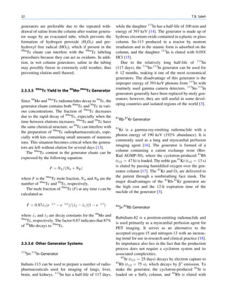 32                                                                                                                       T.B. Saleh

generators are preferable due to the repeated with-                      while the daughter 113In has a half-life of 100 min and
drawal of saline from the column after routine genera-                   energy of 393 keV [14]. The generator is made up of
tor usage by an evacuated tube, which prevents the                       hydrous zirconium oxide contained in a plastic or glass
formation of hydrogen peroxide (H2O2) and per-                           column. Sn-113 produced in a reactor by neutron
hydroxyl free radical (HO2), which if present in the                     irradiation and in the stannic form is adsorbed on the
99m
    Tc eluate can interfere with the 99mTc labeling                      column, and the daughter 113In is eluted with 0.05N
procedures because they can act as oxidants. In addi-                    HCl [15].
tion, in wet column generators, saline in the tubing                         Due to the relatively long half-life of 113Sn
may possibly freeze in extremely cold weather, thus                      (117 days), the 113Sn-113In generator can be used for
preventing elution until thawed.                                         6 12 months, making it one of the most economical
                                                                         generators. The disadvantage of this generator is the
                                                                         improper energy of 393-keV photons from 113In with
           99m                                                           routinely used gamma camera detectors. 113Sn-113In
2.3.3.5          Tc Yield in the 99Mo-99mTc Generator
                                                                         generators generally have been replaced by moly gen-
                                                                         erators; however, they are still useful in some devel-
Since 99Mo and 99mTc radionuclides decay to 99Tc, the
                                                                         oping countries and isolated regions of the world [3].
generator eluate contains both 99mTc and 99Tc in vari-
ous concentrations. The fraction of 99mTc decreases
due to the rapid decay of 99mTc, especially when the                     81
                                                                              Rb-81Kr Generator
time between elutions increases. 99mTc and 99Tc have
the same chemical structure, so 99Tc can interfere with                  81
                                                                           Kr is a gamma-ray-emitting radionuclide with a
the preparation of 99mTc radiopharmaceuticals, espe-
                                                                         photon energy of 190 keV (192% abundance). It is
cially with kits containing small amounts of stannous
                                                                         commonly used as a lung and myocardial perfusion
ions. This situation becomes critical when the genera-
                                                                         imaging agent [16]. The generator is formed of a
tors are left without elution for several days [13].
                                                                         column containing a cation exchange resin (Bio-
   The 99mTc content in the generator eluate can be
                                                                         Rad AGMP-50), where the cyclotron-produced 81Rb
expressed by the following equation:
                                                                         (t1/2 ¼ 47 h) is loaded. The noble gas 81Kr (t1/2 ¼ 13 s)
                                                                         is eluted by passing humidiﬁed oxygen over the gen-
                      F ¼ NA =ðNA þ NB Þ
                                                                         erator column [17]. The 81Kr and O2 are delivered to
                                                                         the patient through a nonbreathing face mask. The
where F is the 99mTc mole fraction. NA and NB are the
                                                                         major disadvantages of the 81Rb-81Kr generator are
number of 99mTc and 99Tc, respectively.
                                                                         the high cost and the 12-h expiration time of the
   The mole fraction of 99mTc (F) at any time t can be
                                                                         nuclide of the generator [3].
calculated as

                      l1 t        l2 t                        l1 t
      F ¼ 0:87l1 ðe          Àe          Þ=ðl2 À l1 Þð1 À e          Þ   82
                                                                              Sr-82Rb Generator
where l1 and l2 are decay constants for the 99Mo and
99m                                                                      Rubidium-82 is a positron-emitting radionuclide and
    Tc, respectively. The factor 0.87 indicates that 87%
                                                                         is used primarily as a myocardial perfusion agent for
of 99Mo decays to 99mTc.
                                                                         PET imaging. It serves as an alternative to the
                                                                         accepted oxygen-15 and nitrogen-13 with an increas-
                                                                         ing trend for use in research and clinical practice [18].
2.3.3.6 Other Generator Systems                                          Its importance also lies in the fact that the production
                                                                         process does not require a cyclotron system and its
113
      Sn-113In Generator                                                 associated complexities.
                                                                             82
                                                                                Sr (t1/2 ¼ 25 days) decays by electron capture to
Indium-113 can be used to prepare a number of radio-                     82
                                                                            Rb (t1/2 ¼ 75 s), which decays by b+ emission. To
pharmaceuticals used for imaging of lungs, liver,                        make the generator, the cyclotron-produced 82Sr is
brain, and kidneys. 113Sn has a half-life of 117 days,                   loaded on a SnO2 column, and 82Rb is eluted with
 