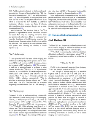 2     Radiopharmacy: Basics                                                                                        33

0.9% NaCl solution to obtain it in the form of rubid-       ator is the short half-life of the daughter radionuclide,
ium chloride. Because of its short half-life, 82Rb elu-     limiting its use only to the day of delivery [25].
tion can be repeated every 10 15 min with maximum               Most nuclear medicine procedures that use single-
yield [19]. The disadvantage of this generator is the       photon emitters are based on Tc-99m or Tc-99m-labeled
short half-life of the 82Rb daughter radionuclide. In an    compounds, and the recent shortage of this radionuclide
effort to overcome the short half-life, a calibrated        (2010 international moly crisis) demonstrated the wide
continuous infusion system has been developed,              and extensive importance of its clinical utility. However,
allowing elution of the generator directly into an intra-   there are other radiopharmaceuticals that are of particu-
venous catheter [20].                                       lar interest in many diagnostic applications.
   The activity of 82Rb produced from a 82Sr-82Rb
generator is dependent on elution conditions (volume
and eluent ﬂow rate) and sampling conditions (time          2.4 Common Radiopharmaceuticals
and position of collection). There is a characteristic
curve for the elution of Rb-82 from the generator that
depends on the ﬂow rate and the Sr-82 activity within
                                                            2.4.1 Thallium-201
the generator. This results in a variation of the infu-
sion proﬁle, thus altering the amount of tracer             Thallium-201 is a frequently used radiopharmaceuti-
injected [21].                                              cal in cardiac imaging in addition to its role in scan-
                                                            ning of tumors and parathyroid adenomas [26].
                                                               201
                                                                   Tl, which is commercially available as thallium
68
     Ge-68 Ga Generator                                     chloride, is produced by exposing pure natural 203Tl to
                                                            a high-energy proton beam, resulting in production of
68                                                          Pb-201:
   Ga is primarily used for brain tumor imaging, but
with the availability of positron systems and its emis-
                                                                              203
sion of 2.92-MeV positrons in 89% abundance, its use                                T1½p; 3nŠ Pb - 201
has increased in PET applications [22]. This generator
is made up of alumina loaded in a plastic or glass             Pb-201 is then chemically separated from the target
column. Carrier-free 68Ge (t1/2 ¼ 271 days) in con-         Tl-203 and allowed to decay to Tl-201.
centrated HCl is neutralized in EDTA (ethylenediami-           Tl-201 decays to mercury (Hg-201) by Electron
netetraacetic acid) solution and adsorbed on the            Capture with a half-life of 73 h and gives off a
column. Then, 68 Ga (t1/2 ¼ 68 min) is eluted with          mercury-characteristic x-ray (69 80 keV) with 95%
0.005M EDTA solution. Alternatively, 68Ge is                abundance and two gamma rays of 135 and 167 keV
adsorbed on a stannous dioxide column, and 68 Ga is         with a combined abundance of 12%. The commer-
eluted with 1.0N HCl. This generator can be eluted          cially produced thalous chloride should contain 95%
frequently with a maximum yield in a few hours [23].        of its content in the form of Tl-201 [1]. The maximum
                                                            concentration of thallium in the heart is obtained
                                                            approximately 10 30 min after injection in the resting
62
     Zn-62Cu Generator                                      state and 5 min after stress induced either physically
                                                            or pharmacologically. Uptake of Tl-201 into the myo-
Copper-62 is also a positron-emitting radionuclide          cardium is dependent on tissue oxygenation, which
(98% abundance) and is used widely for PET imaging.         governs the blood ﬂow as oxygen is essential in
62
   Zn (t1/2 ¼ 9.3 h) decays to 62Cu (t1/2 ¼ 9.7 min) by     supporting Tl-201 uptake through the Na-K-ATPase
electron capture (92%) and b+ emission (8%). 62Cu           (adenosine triphosphatase) concentration mechanism
decays by b+ emission (97%) and electron capture            (Tl-201 and K+ are similarly involved in the Na-K-
(3%). 62Zn in 2N HCl is adsorbed on a Dowe 1 Â 8            ATPase pump) [27]. Tl-201 has been extensively
column, and 62Cu is converted to 62Cu-PTSM, copper-         used as a myocardial perfusion imaging agent in
62 (II) pyruvaldehyde bis-(N-4-methyl)thiosemicarba-        evaluating patients with coronary artery disease and
zone which is used for myocardial and brain perfusion       in viability assessment. In addition, its role in tumor
imaging [24]. The biggest disadvantage of this gener-       imaging has been recognized.
 