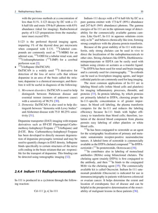 2   Radiopharmacy: Basics                                                                                        35

       with the previous methods at a concentration of          Indium-111 decays with a 67-h half-life by EC as a
       less than 0.1%. I-123 decays by EC with a 13-        pure gamma emitter with 173-keV (89%) abundance
       h half-life and emits 159-keV photons with 83%       and 247-keV (94% abundance) photons. The gamma
       abundance (ideal for imaging). Radiochemical         energies of In-111 are in the optimum range of detect-
       purity of I-123 preparations from the manufac-       ability for the commercially available gamma cam-
       turer must exceed 95%.                               eras. Like Ga-67, In-111 in aqueous solutions exists
                                                            only as In3+ and behaves chemically like iron, forming
  I-123 is the preferred thyroid imaging agent,
                                                            strong complexes with the plasma protein transferrin.
  imparting 1% of the thyroid dose per microcurie
                                                                Because of the great stability of In-111 with trans-
  when compared with I-131. 123I-labeled com-
                                                            ferrin, only strong chelates can be used in vivo to
  pounds are commonly used as 123I-MIBG for an
                                                            direct the localization of the radiopharmaceuticals to
  adrenal scan, 123I-OIH for a tubular renal scan, and
  123                                                       other sites. Strong chelators like DTPA, Diethlenetria-
      I-iodoamphetamine (123I-IMP) for a cerebral
                                                            minepentaacetate or EDTA can be easily used with
  perfusion scan [2].
                                                            indium using citrates or acetates as a transfer ligand.
 123I-Ioﬂupane (DaTSCAN)                                   111
                                                                In-DTPA has been used for renal and brain imaging
  DaTSCAN is a widely used 123I derivative for
                                                            and is currently used for cisternography. 111In-colloids
  detection of the loss of nerve cells that release
                                                            can be used as liver/spleen imaging agents, and larger
  dopamine in an area of the brain called the stria-
                                                            colloidal particles are commonly used for lung imaging.
  tum; dopamine is a chemical messenger, and there-
                                                                The most common applications of In-111 are in
  fore it will be useful in diagnosis of the following:
                                                            labeling blood cells (white blood cells and platelets)
    1. Movement disorders: DaTSCAN is used to help          for imaging inﬂammatory processes, thrombi, and
       distinguish between Parkinson disease and            proteins [33]. In protein labeling, by which proteins
       essential tremor (tremors of unknown cause)          are primarily labeled to DTPA, choosing proper the
       with a sensitivity of 96.5% [30].                    In-111-speciﬁc concentration is of greater impor-
    2. Dementia: DaTSCAN is also used to help dis-          tance. In blood cell labeling, the plasma transferrin
       tinguish between “dementia with Lewy bodies”         competes for the In-111 and reduces the labeling
       and Alzheimer disease with 75.0 80.25% sensi-        efﬁciency because In-111 binds with higher efﬁ-
       tivity [31].                                         ciency to transferrin than blood cells; therefore, iso-
                                                            lation of the desired blood component from plasma
    Dopamine transporter (DAT) imaging with tropane
                                                            permits easy labeling of either platelets or white
    derivatives such as FP-CIT Fluoropropyl-Carbo-
                                                            blood cells.
    methoxy-Iodophenyl-Tropane (123I-Ioﬂupane) and              111
                                                                   In has been conjugated to octreotide as an agent
    b-CIT, Beta Carbomethoxy-Iodophenyl-Tropane
                                                            for the scintigraphic localization of primary and meta-
    has been developed to directly measure degenera-
                                                            static somatostatin receptor-positive neuroendocrine
    tion of dopamine presynaptic terminal and may be
                                                            tumors. A labeled form of octreotide is commercially
    used to quantify changes in DAT density. Ioﬂupane
                                                            available as the DTPA chelated compound 111In-DTPA-
    binds speciﬁcally to certain structures of the nerve
                                                            octriotide (111In-pentetreotide, Octreoscan) [34].
    cells ending in the brain striatum that are responsi-       111
                                                                    In contributes also in labeling of monoclonal
    ble for the transport of dopamine. This binding can
                                                            antibodies (MAbs) using bifunctional chelates. The
    be detected using tomographic imaging [32].
                                                            chelating agent (mainly DTPA) is ﬁrst conjugated to
                                                            the antibody, and then 111In binds to the conjugated
                                                            MAb via the chelating agent [35]. The commercially
                                                            available kit is called Oncoscint. Indium In-111 satu-
2.4.4 Indium-111 Radiopharmaceuticals                       momab pendetide (Oncoscint) is indicated for use in
                                                            immunoscintigraphy in patients with known colorectal
In-111 is produced in a cyclotron through the follow-       or ovarian cancer. It helps determine the extent and
ing reaction:                                               location of extrahepatic foci of disease and can be
                                                            helpful in the preoperative determination of the resect-
                  Cd-111 ½p; nŠ In-111                      ability of malignant lesions in these patients [36].
 