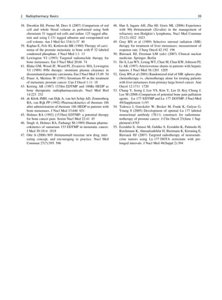 2   Radiopharmacy: Basics                                                                                                  39

38. Dworkin HJ, Premo M, Dees S (2007) Comparison of red        48. Han S, Iagaru AH, Zhu HJ, Goris ML (2006) Experience
    cell and whole blood volume as performed using both             with 90y ibritumomab (Zevalin) in the management of
    chromium 51 tagged red cells and iodine 125 tagged albu         refractory non Hodgkin’s lymphoma. Nucl Med Commun
    min and using I 131 tagged albumin and extrapolated red         27(12):1022 1023
    cell volume. Am J Med Sci 334(1):37 40                      49. Gray BN et al (1989) Selective internal radiation (SIR)
39. Kaplan E, Fels IG, Kotlowski BR (1960) Therapy of carci         therapy for treatment of liver metastases: measurement of
    noma of the prostate metastatic to bone with P 32 labeled       response rate. J Surg Oncol 42:192 196
    condensed phosphate. J Nucl Med 1:1 13                      50. Biersack HJ, Freeman LM (eds) (2007) Clinical nuclear
40. Lewington VJ (1993) Targeted radionuclide therapy for           medicine. Springer, Berlin
    bone metastases. Eur J Nucl Med 20:66 74                    51. Ho S, Lau WY, Leung WT, Chan M, Chan KW, Johnson PJ,
41. Blake GM, Wood JF, Wood PJ, Zivanovic MA, Lewington             Li AK (1997) Arteriovenous shunts in patients with hepatic
    VJ (1989) 89Sr therapy: strontium plasma clearance in           tumors. J Nucl Med 38:1201 1205
    disseminated prostatic carcinoma. Eur J Nucl Med 15:49 54   52. Gray BN et al (2001) Randomized trial of SIR spheres plus
42. Poner A, Mertens W (1991) Strontium 89 in the treatment         chemotherapy vs. chemotherapy alone for treating patients
    of metastatic prostate cancer. Can J Oncol 1:11 18              with liver metastases from primary large bowel cancer. Ann
43. Ketring AR (1987) 153Sm EDTMP and 186Re HEDP as                 Oncol 12:1711 1720
    bone therapeutic radiopharmaceuticals. Nucl Med Biol        53. Chang Y, Jeong J, Lee YS, Kim Y, Lee D, Key Chung J,
    14:223 232                                                      Lee M (2008) Comparison of potential bone pain palliation
44. de Klerk JMH, van Dijk A, van het Schip AD, Zonnenberg          agents Lu 177 EDTMP and Lu 177 DOTMP. J Nucl Med
    BA, van Rijk PP (1992) Pharmacokinetics of rhenium 186          49(Supplement 1):93
    after administration of rhenium 186 HEDP to patients with   54. Tedesco J, Goeckeler W, Becker M, Frank K, Gulyas G,
    bone metastases. J Nucl Med 33:646 651                          Young S (2005) Development of optimal Lu 177 labeled
45. Holmes RA (1992) [153Sm] EDTMP: a potential therapy             monoclonal antibody (7E11) constructs for radioimmu
    for bone cancer pain. Semin Nucl Med 22:41 45                   notherapy of prostate cancer. J Clin Oncol 23(June 1 Sup
46. Singh A, Holmes RA, Farhangi M (1989) Human pharma              plement):4765
    cokinetics of samarium 153 EDTMP in metastatic cancer.      55. Ezziddin S, Attassi M, Guhlke S, Ezziddin K, Palmedo H,
    J Med 30:1814 1818                                              Reichmann K, Ahmadzadehfar H, Biermann K, Krenning E,
47. Otte A (2006) 90Y ibritumomab tiuxetan: new drug, inter         Biersack HJ (2007) Targeted radiotherapy of neuroendo
    esting concept, and encouraging in practice. Nucl Med           crine tumors using Lu 177 DOTA octreotate with pro
    Commun 27(7):595 596                                            longed intervals. J Nucl Med 48(Suppl 2):394
 