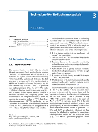 Technetium-99m Radiopharmaceuticals
                                                                                                                                                                                  3
                                                                Tamer B. Saleh



Contents
3.1  Technetium Chemistry . . . . . . . . . . . . . . . . . . . . . . . . . . . . . .                            41
                                                                                                                         Technetium-99m is a transient metal, exists in many
     3.1.1 Technetium 99m . . . . . . . . . . . . . . . . . . . . . . . . . . . . . .                            41   oxidation states, and can combine with a variety of
     3.1.2 Technetium and Technetium                                                                                  electron-rich compounds. 99mTc-labeled radiopharma-
             Labeled Compounds . . . . . . . . . . . . . . . . . . . . . . . . . .                               43   ceuticals are partners of 85% of all nuclear medicine
References . . . . . . . . . . . . . . . . . . . . . . . . . . . . . . . . . . . . . . . . . . . . . . . . . .   51
                                                                                                                      procedures because of the unique properties of 99mTc,
                                                                                                                      which is considered ideal for the following reasons:
                                                                                                                      1. It is a gamma emitter with an ideal energy of
                                                                                                                         140 keV for scintigraphy.
                                                                                                                      2. The half-life of 6.02 h is suitable for preparations
3.1 Technetium Chemistry                                                                                                 and clinical applications.
                                                                                                                      3. Radiation burden to the patient is considerably
3.1.1 Technetium-99m                                                                                                     reduced because of the absence of particulate radi-
                                                                                                                         ation and short half-life.
                                                                                                                      4. When labeled with a speciﬁc chemical substrate,
The name technetium was derived by the scientist
                                                                                                                         the labeled radiopharmaceutical provides a high
Mendeleyev from the Greek word technetos, meaning
                                                                                                                         ratio of target to nontarget.
“artiﬁcial.” Technetium-99m was discovered in 1937
                                                                                                                      5. It is readily available through a weekly delivery of
by Perrier and Segre in a sample of naturally occurring                                                                  99
98                                                                                                                          Mo-99mTc generators.
   Mo irradiated by neutrons and deuterons. The ﬁrst
                                                                                                                      6. Quality control of its radiopharmaceuticals can be
generator as a source for Tc-99m was introduced in
                                                                                                                         achieved rapidly and by routinely available tools in
1957 at the Brookhaven National laboratory, and the
                                                                                                                         any nuclear medicine department [1].
ﬁrst commercially available 99Mo-99mTc generator
was made available in 1965. Use of Tc-99m really                                                                          Technetium can exist in eight oxidation states (i.e.,
revolutionized nuclear medicine procedures, particu-                                                                  1À to 7+); the stability of these oxidation states
larly with the modern gamma cameras coupled to                                                                        depends on the type of the labeled ligand and the
advanced electronics and computing systems. This                                                                      chemical environment. The 7+ and 4+ oxidation states
revolution was not completed until 1970, when the                                                                     are the most stable. Tc-99 is presented at any
                                                                                                                      99
stannous ion reduction method of 99mTc-diethylene-                                                                       Mo-99mTc generator elution due to the decay of
triaminepentaacetate (DTPA) production as an                                                                          Mo99 to Tc99m. It represents about 70% of the total
“instant kit” was described, that simple and convenient                                                               technetium concentration in an eluate; however, this
“shake-and-bake” preparations for a large number of                                                                   percentage may be increased to about 90% for the ﬁrst
99m
    Tc-labeled radiopharmaceuticals were possible.                                                                    eluate and after weekend elutions of generator. Tc-
                                                                                                                      99m and Tc-99 are chemically identical, so they
                                                                                                                      compete for all chemical reactions. In preparations
T.B. Saleh                                                                                                            containing only limited Sn2+ as a reducing agent
King Fahed Specialist Hospital, Dammam, KSA                                                                           (e.g., 99mTc-HMPAO [hexamethylpropylene amine
e mail: tamirbayomy@yahoo.com


M.M. Khalil (ed.), Basic Sciences of Nuclear Medicine, DOI: 10.1007/978 3 540 85962 8 3,                                                                                    41
# Springer Verlag Berlin Heidelberg 2011
 