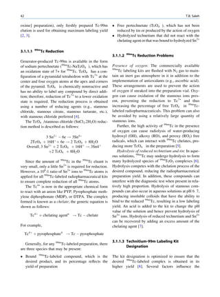 42                                                                                                         T.B. Saleh

oxime] preparation), only freshly prepared Tc-99m            Free pertechnetate (TcO4 ), which has not been
elution is used for obtaining maximum labeling yield          reduced by tin or produced by the action of oxygen
[2, 3].                                                      Hydrolyzed technetium that did not react with the
                                                              chelating agent or that was bound to hydrolyzed Sn2+

          99m
3.1.1.1         Tc Reduction
                                                                      99m
                                                            3.1.1.2         Tc Reduction Problems
Generator-produced Tc-99m is available in the form
of sodium pertechnetate (99mTc-NaTcO4 ), which has          Presence of oxygen: The commercially available
                                                            99m
an oxidation state of 7+ for 99mTc. TcO4 has a con-             Tc labeling kits are ﬂushed with N2 gas to main-
ﬁguration of a pyramidal tetrahedron with Tc7+ at the       tain an inert gas atmosphere in it in addition to the
center and four oxygen atoms at the apex and corners        implementation of antioxidants (e.g., ascorbic acid).
of the pyramid. TcO4 is chemically nonreactive and          These arrangements are used to prevent the action
has no ability to label any compound by direct addi-        of oxygen if sneaked into the preparation vial. Oxy-
tion; therefore, reduction of Tc7+ to a lower oxidation     gen can cause oxidation of the stannous ions pres-
state is required. The reduction process is obtained        ent, preventing the reduction to Tc7+ and thus
using a number of reducing agents (e.g., stannous           increasing the percentage of free TcO4 in 99mTc-
chloride, stannous citrate, stannous tartarate, etc.),      labeled radiopharmaceuticals. This problem can also
with stannous chloride preferred [4].                       be avoided by using a relatively large quantity of
   The TcO4 /stannous chloride (SnCl2.2H2O) reduc-          stannous ions.
tion method is described as follows:                           Further, the high activity of 99mTc in the presence
                                                            of oxygen can cause radiolysis of water-producing
                  3 Sn2þ À 6e ! 3Sn4þ                       hydroxyl (OH), alkoxy (RO), and peroxy (RO2) free
       2TcO4 þ 16Hþ þ 6e ! 2 TcO4 þ 8H2 O                   radicals, which can interact with 99mTc chelates, pro-
      Overall; 3 Sn2þ þ 2 TcO4 þ 16Hþ ! 3Sn4þ               ducing more TcO4 in the preparation [5].
                   þ2 TcO4 þ 8H2 O                             Hydrolysis of reduced technetium and tin: In aque-
                                                            ous solutions, 99mTc may undergo hydrolysis to form
   Since the amount of 99mTc in the 99mTc eluant is         many hydrolyzed species of 99mTcO2 complexes [6].
very small, only a little Sn2+ is required for reduction.   Hydrolysis competes with the chelation process of the
However, a 106:1 ratio of Sn2+ ions to 99mTc atoms is       desired compound, reducing the radiopharmaceutical
applied for all 99mTc-labeled radiopharmaceutical kits      preparation yield. In addition, these compounds can
to ensure complete reduction of all 99mTc atoms.            interfere with the diagnostic test when present in rela-
   The Tc4+ is now in the appropriate chemical form         tively high proportion. Hydrolysis of stannous com-
to react with an anion like PYP, Pyrophosphate meth-        pounds can also occur in aqueous solutions at pH 6 7,
ylene diphosphonate (MDP), or DTPA. The complex             producing insoluble colloids that have the ability to
formed is known as a chelate; the generic equation is       bind to the reduced 99mTc, resulting in a low labeling
shown as follows:                                           yield. An acid is added to the kit to change the pH
                                                            value of the solution and hence prevent hydrolysis of
       Tc4þ þ chelating agentn ! Tc À chelate               Sn2+ ions. Hydrolysis of reduced technetium and Sn2+
                                                            can be recovered by adding an excess amount of the
For example,                                                chelating agent [7].
     Tc4þ þ pyrophosphate4 ! Tc À pyrophosphate
                                                            3.1.1.3 Technitium-99m Labeling Kit
   Generally, for any 99mTc-labeled preparation, there
                                                                    Designation
are three species that may be present:
 Bound 99mTc-labeled compound, which is the                The kit designation is optimized to ensure that the
  desired product, and its percentage reﬂects the           desired 99mTc-labeled complex is obtained in its
  yield of preparation                                      higher yield [8]. Several factors inﬂuence the
 