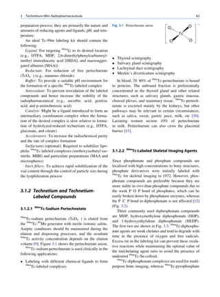 3   Technetium-99m Radiopharmaceuticals                                                                        43

preparation process; they are primarily the nature and     Fig. 3.1 Pertechnetate anion                    O
                                                                                              O
amounts of reducing agents and ligands, pH, and tem-
perature.                                                                                           Tc
   An ideal Tc-99m labeling kit should contain the                                             O           O
following:
   Ligand: For targeting 99mTc to its desired location
(e.g., DTPA, MDP, 2,6-dimethylphenylcarbamoyl-
                                                              Thyroid scintigraphy
methyl iminodiacetic acid [HIDA], and macroaggre-
                                                              Salivary gland scintigraphy
gated albumin [MAA])
                                                              Lachrymal duct scintigraphy
   Reductant: For reduction of free pertechnetate
                                                              Meckle’s diverticulum scintigraphy
(TcO4 ) (e.g., stannous chloride)
   Buffer: To provide a suitable pH environment for           In blood, 70 80% of 99mTc-pertechnetate is bound
the formation of a speciﬁc 99mTc-labeled complex           to proteins. The unbound fraction is preferentially
   Antioxidant: To prevent reoxidation of the labeled      concentrated in the thyroid gland and other related
compounds and hence increase the stability of the          structures, such as salivary glands, gastric mucosa,
radiopharmaceutical (e.g., ascorbic acid, gentisic         choroid plexus, and mammary tissue. 99mTc-pertech-
acid, and p-aminobenzoic acid)                             netate is excreted mainly by the kidneys, but other
   Catalyst: Might be a ligand introduced to form an       pathways may be relevant in certain circumstances,
intermediary coordination complex when the forma-          such as saliva, sweat, gastric juice, milk, etc [10].
tion of the desired complex is slow relative to forma-     Lactating women secrete 10% of pertechnetate
tion of hydrolyzed-reduced technetium (e.g., DTPA,         in milk. Pertechnetate can also cross the placental
gluconate, and citrate)                                    barrier [11].
   Accelerators: To increase the radiochemical purity
and the rate of complex formation
   Surfactants (optional): Required to solubilize lipo-
                                                                     99m
philic 99mTc-labeled complexes (methoxyisobutyl iso-       3.1.2.2         Tc-Labeled Skeletal Imaging Agents
nitrile, MIBI) and particulate preparations (MAA and
microspheres)                                              Since phosphonate and phosphate compounds are
   Inert ﬁllers: To achieve rapid solubilization of the    localized with high concentrations to bony structures,
vial content through the control of particle size during   phosphate derivatives were initially labeled with
                                                           99m
the lyophilization process                                     Tc for skeletal imaging in 1972. However, phos-
                                                           phonate compounds are preferable because they are
                                                           more stable in vivo than phosphate compounds due to
3.1.2 Technetium and Technetium-                           the week P O P bond of phosphates, which can be
      Labeled Compounds                                    easily broken down by phosphatase enzymes, whereas
                                                           the P C P bond in diphosphonate is not affected [12]
          99m                                              (Fig. 3.2).
3.1.2.1         Tc-Sodium Pertechnetate
                                                              Three commonly used diphosphonate compounds
99m                                                        are MDP, hydroxymethylene diphosphonate (HDP),
    Tc-sodium pertechnetate (TcO4 ) is eluted from
                                                           and 1-hydroxyethylidene diphosphonate (HEDP).
the 99mTc-99Mo generator with sterile isotonic saline.
                                                           The ﬁrst two are shown in Fig. 3.3. 99mTc-diphospho-
Aseptic conditions should be maintained during the
                                                           nate agents are weak chelates and tend to degrade with
elution and dispensing processes, and the resultant
99m                                                        time in the presence of oxygen and free radicals.
    Tc activity concentration depends on the elution
                                                           Excess tin in the labeling kit can prevent these oxida-
volume [9]. Figure 3.1 shows the pertechnetate anion.
   99m                                                     tive reactions while maintaining the optimal value of
       Tc-sodium pertechnetate is used clinically in the
                                                           the tin/chelating agent ratio to avoid the presence of
following applications:
                                                           undesired 99mTc-Sn-colloid.
 Labeling with different chemical ligands to form            99m
                                                                  Tc-diphosphonate complexes are used for multi-
  99m
      Tc-labeled complexes                                 purpose bone imaging, whereas 99mTc-pyrophosphate
 