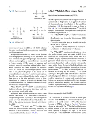 44                                                                                                              T.B. Saleh

                                                                          99m
Fig. 3.2 Diphosphonic acid               O            O         3.1.2.3         Tc-Labeled Renal Imaging Agents
                                   HO     P   O       P    OH

                                                      OH
                                                                Diethylenetriaminepentaacetate (DTPA)
                                         HO
                                     Diphosphoric acid
                                                                DTPA is produced commercially as a pentasodium or
                                                                calcium salts in the presence of an appropriate amount
                                                                of stannous chloride for reduction of the added free
                                                                technetium [16]. The structural formula is shown in
                                    O     H       O
         O    H    O                                            Fig. 3.4. The exact oxidation state of the 99mTc-DTPA
                              HO     P    C       P        OH   complex is not known, although several valency states
HO       P    C    P     OH
                                                                have been suggested (III V).
       HO     H    OH                     OH      OH
                                   HO                              The 99mTc-DTPA complex is used successfully in
         Methlene                  Hydroxymethylene
     diphosphonic acid             diphosphonic acid             Renal studies and glomerular ﬁltration rate (GFR)
                                                                  determination
Fig. 3.3 MDP and HDP                                             Cerebral scintigraphy when a blood-brain barrier
                                                                  (BBB) leak is expected
                                                                 Lung ventilation studies when used as an aerosol
compounds are used in red blood cell (RBC) labeling
                                                                 Localization of inﬂammatory bowel disease
for gated blood pool and gastrointestinal tract (GIT)
bleeding procedures.                                               The 99mTc-DTPA complex should undergo exten-
   Many mechanisms of tracer uptake by the skeleton             sive quality control testing when used for GFR deter-
have been proposed, and many factors play a role. The           mination and pyrogenicity testing when used as a
most common and applicable principle states that the            cerebral imaging agent since the brain is sensitive to
calcium and phosphate on mature bone are presented              pyrogens. After intravenous injection, 99mTc-DTPA
as hydroxyapatite (HAB; sheets of calcium and                   penetrates the capillary walls to enter the extravascular
hydroxyl ions with phosphate bridges linking them),             space within 4 min. Because of its hydrophilicity and
which constructs any bony structure. In immature                negative charge, it is eliminated from cells to the extra-
HAB, in which the calcium-to-phosphorus molar                   cellular space. 99mTc-DTPA is removed from the cir-
ratio is low, phosphate groups of the tracer can be             culation exclusively by the kidneys. 99mTc-DTPA
obtained in this reactive new bone formulation phase.           cannot pass through the BBB unless there is a structural
This idea has been evidenced by the higher uptake of            defect that permits diffusion of the tracer and hence is
these tracers in the joint and active areas of bone             used for detection of vascular and neoplastic brain
formulation in children. It is not well known if the            lesions. As an aerosol, diffusion of 0.5-mm diameter
technetium molecule can liberate itself from this bony          particles is to the lung periphery and alveolar retention,
structure or if it remains [13].                                whereas larger particles (!1 mm) tend to diffuse to the
   About 40 50% of 99mTc-HDPs accumulate in the                 trachea and upper bronchial tree [17].
skeleton following intravenous injection, while the
rest is excreted mostly with urine.
   Maximum bone accumulation occurs after 1 h and               Dimercaptosuccinic Acid (DMSA)
remains constant for 72 h. Cumulative activity excre-
tion percentage varies according to the diphosphonate           The kit contains an isomeric mixture of dimercapto-
agent; however, it has been observed that about 75              succinic acid (DMSA) as a mesoisomer (90%) in
80% of the activity is excreted through urine in the            addition to D- and L-isomers (10%). The structural
ﬁrst 24 h.                                                      formula of DMSA is shown in Fig. 3.5. Precaution
   99m
        Tc-MDP, 99mTc-HDP, and 99mTc-HEDP have                  should be taken with The 99mTc-DMSA labeling pro-
almost the same diagnostic efﬁciency, especially in             cedure because of the high sensitivity of the formu-
detection of bone metastasis, trauma, infection, and            lated complex to oxygen and light. In an acidic
vascular and metabolic diseases [14, 15].                       medium, the 99mTc(III)-DMSA complex (renal agent)
 