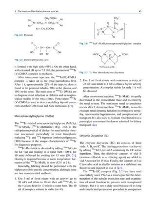 3   Technetium-99m Radiopharmaceuticals                                                                                45

                               CH2 COOH       Ac                                                          CO2
             Ac
                  N - (CH2)2 -N- (CH2)2 - N                                                    O          CH2
             Ac                               Ac
                                                                                               Tc
                      Ac = CH2 COONa                                               S                      N     O
                                                                                       N                  N
Fig. 3.4 Pentetate                                                             O
                                                                                                          O

                  O                                                  99m
                                          O               Fig. 3.6         Tc(V) MAG3 (mercaptoacetyltriglycine) complex
                      C   CH    CH   C

              HO                          OH
                          SH   SH                                          HOOC        HN       O         N     COOH
                                                                                                    (-)
Fig. 3.5 Dimercaptosuccinic acid                                                                Tc

                                                                                           S              S
is formed with high yield (95%). On the other hand,                                Tc(V)oxo-L,L-EC
with elevated pH up to 7.5 8.0, the pentavalent 99mTc
                                                          Fig. 3.7 Tc 99m labeled ethylene dicysteine
(V)-DMSA complex is produced.
    After intravenous injection, the 99mTc(III)-DMSA
complex is taken up in the renal parenchyma [18].         2. Use 1 ml fresh eluate with maximum activity of
After 1 h, approximately 25% of the injected dose is         25 mCi and dilute to 4 ml to obtain a higher activity
found in the proximal tubules, 30% in the plasma, and        concentration. A complex stable for only 1 h will
10% in the urine. The main uses of 99mTc-DMSA are            be obtained.
to diagnose renal infection in children and in morpho-       After intravenous injection, 99mTc-MAG3 is rapidly
logical studies of the renal cortex. Pentavalent 99mTc    distributed in the extracellular ﬂuid and excreted by
(V)-DMSA is used to detect medullary thyroid cancer       the renal system. The maximum renal accumulation
cells and their soft tissue and bone metastases [19].     occurs after 3 4 min injection. 99mTc-MAG3 is used to
                                                          evaluate renal dynamic function in obstructive uropa-
                                                          thy, renovascular hypertension, and complications of
Mercaptoacetyltriglycine (DMSA)
                                                          transplant. It is also used to evaluate renal function as a
                                                          presurgical assessment for donors admitted for kidney
The 99mTc-labeled mercaptoacetyltriglycine (MAG3),
99m                                                       transplant [22].
    Tc-MAG3 (99mTc-Mertiatide) (Fig. 3.6), is the
radiopharmaceutical of choice for renal tubular func-
tion assessment, particularly in renal transplants,
                                                          Ethylene Dicysteine (EC)
replacing 123I- and 131I-hippuran (orthoiodohippurate,
OIH) because of the unique characteristics of 99mTc
                                                          The ethylene dicysteine (EC) kit consists of three
for diagnostic purposes.
   99m                                                    vials: A, B, and C. The labeling procedure is achieved
       Tc-Mertiatide is obtained by adding 99mTcO4 to
                                                          by adding 99mTcO4 to vial A containing the EC active
the kit vial and heating in a water bath (100 C for
                                                          ingredient. Then, the dissolved contents of vial B
10 min) followed by cooling for 15 min [20, 21].
                                                          (stannous chloride as a reducing agent) are added to
Heating is required because at room temperature, for-
                                                          vial A to react for 15 min. Finally, the contents of vial
mation of the 99mTc-MAG3 is slow (52% in 2 h).
                                                          C (ascorbic acid in a buffer solution as a stabilizer) are
   Generally, labeling should be performed with the
                                                          dissolved and injected in vial A [23].
highest possible speciﬁc concentration, although there
                                                             The 99mTc-EC complex (Fig. 3.7) has been used
are two recommended methods:
                                                          successfully since 1992 as a renal agent for the deter-
1. Use 3 ml of fresh eluate with an activity up to        mination of the tubular extraction rate and examina-
   30 mCi and dilute to 10 ml, then add 99mTcO4 to        tion of renal function in patients with transplanted
   the vial and heat for 10 min in a water bath. The 10   kidneys, but it is not widely used because of its long
   ml of complex volume is stable for 4 h.                and complicated preparation procedure in comparison
 