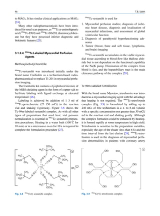 46                                                                                                               T.B. Saleh

                                                                    99m
to MAG3. It has similar clinical applications as MAG3                     Tc-sestamibi is used for
[24].
                                                                 1. Myocardial perfusion studies; diagnosis of ische-
   Many other radiopharmaceuticals have been intro-
                                                                    mic heart disease, diagnosis and localization of
duced for renal scan purposes, as 99mTc-p-aminohippuric
                                                                    myocardial infarctions, and assessment of global
acid (99mTc-PAH) and 99mTc-DACH, diaminocyclohex-
                                                                    ventricular function
ane but they have possessed inferior diagnostic and
                                                                 2. Diagnosis of parathyroid hyperfunctioning ade-
biokinetic features [25].
                                                                    noma
                                                                 3. Tumor (breast, bone and soft tissue, lymphoma,
                                                                    and brain) imaging
           99m
3.1.2.4      Tc-Labeled Myocardial Perfusion                        99m
                                                                        Tc-sestamibi accumulates in the viable myocar-
           Agents
                                                                 dial tissue according to blood ﬂow like thallous chlo-
                                                                 ride but is not dependent on the functional capability
Methoxyisobutyl Isonitrile
                                                                 of the Na/K pump. Elimination of the complex from
99m                                                              blood is fast, and the hepatobiliary tract is the main
    Tc-sestamibi was introduced initially under the
                                                                 clearance pathway of the complex [28].
brand name Cardiolite as a technetium-based radio-
pharmaceutical to replace Tl-201 in myocardial perfu-
sion imaging.
   The Cardiolite kit contains a lyophilized mixture of          Tc-99m-Labeled Tetrofosmin
the MIBI chelating agent in the form of copper salt to
facilitate labeling with ligand exchange at elevated             With the brand name Myoview, tetrofosmin was intro-
temperature [26].                                                duced as a myocardial imaging agent with the advantage
   Labeling is achieved by addition of 1 3 ml of                 that heating is not required. The 99mTc-tetrofosmin
99m
    Tc-pertechnetate (25 150 mCi) to the reaction                complex (Fig. 3.9) is formulated by adding up to
vial and shaking vigorously. Figure 3.8 shows the                240 mCi of free technetium in a 4- to 8-ml volume
Tc-99m-labeled sestamibi complex. As with all other              with a speciﬁc concentration not greater than 30 mCi/
types of preparations that need heat, vial pressure              ml to the reaction vial and shaking gently. Although
normalization is essential in 99mTc-sestamibi prepara-           the complex formation could be enhanced by heating,
tion procedures. Heating in a water bath (100 C for             it is formed rapidly at room temperature in high yield.
10 min) or in a microwave oven for 10 s is required to           Tetrofosmin is sensitive to the preparation variables,
complete the formulation procedure [27].                         especially the age of the eluate (less than 6 h) and the
                                                                 time interval from the last elution [29]. 99mTc-tetro-
                                                                 fosmin is used in the diagnosis of myocardial perfu-
                                                                 sion abnormalities in patients with coronary artery
                                      OCH3
                            H3C         CH3                                                                             +
                                                       +                                     OEt         EtO
     H3C                          N             CH3
 CH3O               N       C             N     OCH3
           CH3          C             C       CH3                                                  O
                                                                       EtO                   P             P   OEt
                            Tc                               -                                       v
                                                       BF4                                         Tc
           CH3          C             C       CH3                    EtO                 P                P    OEt
                            C
 CH3O               N                     N                                                        O
                                                OCH3
     H3C                          N
                                               CH3

                            H3C         CH3
                                      OCH3                                              OEt              EtO

           99m                                                              99m
Fig. 3.8         Tc(l) sestamibi complex                         Fig. 3.9         Tc(V) tetrofosmin complex
 