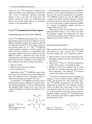 3   Technetium-99m Radiopharmaceuticals                                                                                47

disease [30 32]. 99mTc-tetrofosmin is diffused to the            Neutral lipophilic molecules may cross the BBB by
viable myocardial tissue proportional to blood ﬂow.          diffusion or active transport depending on the molec-
After 5 min of intravenous injection, myocardial             ular size and structural conﬁguration. The lipophilic
                                                             99m
uptake is 1.2% at rest and 1.3% during stress and                Tc-HMPAO complex can cross the BBB and be
remains constant for at least 4 h. Elimination from          extracted from blood with high efﬁciency. Cerebral
blood is fast, and the major pathway of tetrofosmin          extraction is about 5% of the total injected radioactiv-
clearance is the hepatobiliary tract.                        ity. In vivo, the primary complex decomposes rapidly
                                                             to a charged, less-lipophilic complex and then is
                                                             trapped in the brain [35, 36].
          99m                                                    After injection, 50% of the radioactivity is elimi-
3.1.2.5         Tc-Labeled Brain Perfusion Agents
                                                             nated from blood within 2 3 min. After 5 min when
                                                             the lipophilic complex has disappeared from blood
Hexamethylpropylene Amine Oxime (HMPAO)
                                                             and brain, the persisting image of the brain due to the
                                                             trapped activity will be stable for 24 h.
Use of 99mTc-HMPAO (exametazime) (Fig. 3.10) as a
brain perfusion agent is based on its ability to cross the
BBB as a lipophilic complex. The complex is obtained
by adding up to 30 mCi of 99mTcO4 to the reaction vial       Ethyl Cysteinate Dimer (ECD)
and inverting gently for 10 s. The 99mTc-HMPAO
complex (primary complex) is initially unstable and          Ethyl cysteinate dimer (ECD) is also called Neurolite
tends with time to convert to a less-lipophilic form         and contains two vials, A and B. The 99mTc-ECD
(secondary complex) that has less ability to cross the       (bicisate) complex (Fig. 3.11) is obtained as follows:
BBB [33]. Hence, it should be used within 30 min
                                                             1. Add 3 ml saline to vial A, which contains the active
postpreparation after labeling to obtain radiochemical
                                                                ingredients, and then invert the vial to dissolve the
purity more than 85%. Instability of the complex has
                                                                kit contents.
been attributed to the following three main factors:
                                                             2. Add 2 ml of 99mTcO4 (25 100 mCi) aseptically to
1. High (9 9.8) pH                                              vial B, which contains 1 ml phosphate buffer.
2. Radiolysis by hydroxy free radicals                       3. Withdraw 1 ml of vial A contents, add to vial B,
3. Excess stannous ions                                         and allow the reaction to take place for 30 min at
                                                                room temperature. The produced 99mTc-bicisate
   Stabilization of the 99mTc-HMPAO primary com-
                                                                complex shows high in vitro stability.
plex for up to 6 h could be achieved by adding stabi-
                                                                99m
lizers like methylene blue in phosphate buffer or                   Tc-ECD is indicated for brain scintigraphy for
cobalt (II)-Chloride to the reaction vials [34].             diagnosis of acute cerebral ischemia, epilepsy, head
   As mentioned, 99mTc-HMPAO is primarily used in            trauma, and dementia [37]. After intravenous injec-
brain perfusion imaging, although it is used for leuko-      tion, 99mTc-ECD is distributed in the normal brain
cyte labeling substituting 111In-oxine. Methylene blue       proportional to blood ﬂow. The lipophilic complex
and phosphate buffer should not be used when the             crosses the BBB with a percentage of 6.5% of the
complex formulation is designed for labeling of leu-         total injected activity after 5 min. After 1 h, less than
kocytes.                                                     5% of the radioactivity is present, mainly as the non-
                                                             lipophilic complex. Excretion of 99mTc-ECD from the
                                      H3C        CH3         body is primarily by the kidneys, approximately 50%
                                                             during the ﬁrst 2 h [38].
                               H3C     N    O    N     CH3
                                            Tc                                                      H
Fig. 3.10 99mTc(V) D,L         H3C     N         N     CH3                                  EtO2C       N   O    N   CO2Et
HMPAO
                                       O         O                                                          Tc
(hexamethylpropylene amine                                   Fig. 3.11 99mTc(V)O L,L
oxime) complex                              H                ECD (ethyl cysteinate dimer)               S        S
 