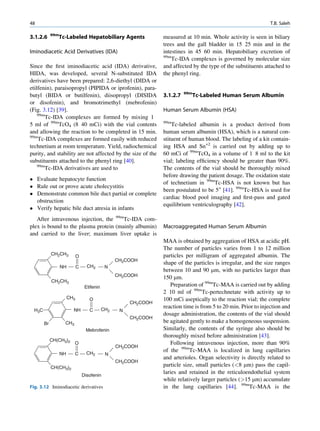 48                                                                                                                 T.B. Saleh

             99m
3.1.2.6            Tc-Labeled Hepatobiliary Agents                 measured at 10 min. Whole activity is seen in biliary
                                                                   trees and the gall bladder in 15 25 min and in the
Iminodiacetic Acid Derivatives (IDA)                               intestines in 45 60 min. Hepatobiliary excretion of
                                                                   99m
                                                                       Tc-IDA complexes is governed by molecular size
Since the ﬁrst iminodiacetic acid (IDA) derivative,                and affected by the type of the substituents attached to
HIDA, was developed, several N-substituted IDA                     the phenyl ring.
derivatives have been prepared: 2,6-diethyl (DIDA or
etilfenin), paraisopropyl (PIPIDA or iprofenin), para-
                                                                             99m
butyl (BIDA or butilfenin), diisopropyl (DISIDA                    3.1.2.7         Tc-Labeled Human Serum Albumin
or disofenin), and bromotrimethyl (mebrofenin)
(Fig. 3.12) [39].                                                  Human Serum Albumin (HSA)
    99m
        Tc-IDA complexes are formed by mixing 1
5 ml of 99mTcO4 (8 40 mCi) with the vial contents                  99m
                                                                       Tc-labeled albumin is a product derived from
and allowing the reaction to be completed in 15 min.               human serum albumin (HSA), which is a natural con-
99m
    Tc-IDA complexes are formed easily with reduced                stituent of human blood. The labeling of a kit contain-
technetium at room temperature. Yield, radiochemical               ing HSA and Sn+2 is carried out by adding up to
purity, and stability are not affected by the size of the          60 mCi of 99mTcO4 in a volume of 1 8 ml to the kit
substituents attached to the phenyl ring [40].                     vial; labeling efﬁciency should be greater than 90%.
    99m
        Tc-IDA derivatives are used to                             The contents of the vial should be thoroughly mixed
                                                                   before drawing the patient dosage. The oxidation state
 Evaluate hepatocyte function
                                                                   of technetium in 99mTc-HSA is not known but has
 Rule out or prove acute cholecystitis
                                                                   been postulated to be 5+ [41]. 99mTc-HSA is used for
 Demonstrate common bile duct partial or complete
                                                                   cardiac blood pool imaging and ﬁrst-pass and gated
  obstruction
                                                                   equilibrium ventriculography [42].
 Verify hepatic bile duct atresia in infants
   After intravenous injection, the 99mTc-IDA com-
plex is bound to the plasma protein (mainly albumin)               Macroaggregated Human Serum Albumin
and carried to the liver; maximum liver uptake is
                                                                   MAA is obtained by aggregation of HSA at acidic pH.
                                                                   The number of particles varies from 1 to 12 million
             CH2CH3           O                                    particles per milligram of aggregated albumin. The
                                                    CH2COOH
                                                                   shape of the particles is irregular, and the size ranges
                   NH         C     CH2        N
                                                                   between 10 and 90 mm, with no particles larger than
                                                    CH2COOH        150 mm.
             CH2CH3
                                   Etifenin                            Preparation of 99mTc-MAA is carried out by adding
                                                                   2 10 ml of 99mTc-pertechnetate with activity up to
                        CH3          O                             100 mCi aseptically to the reaction vial; the complete
                                                         CH2COOH
                                              CH2
                                                                   reaction time is from 5 to 20 min. Prior to injection and
  H3C                     NH         C               N
                                                                   dosage administration, the contents of the vial should
                                                         CH2COOH
        Br           CH3                                           be agitated gently to make a homogeneous suspension.
                                   Mebrofenin                      Similarly, the contents of the syringe also should be
                                                                   thoroughly mixed before administration [43].
             CH(CH3)2
                           O                                           Following intravenous injection, more than 90%
                                                    CH2COOH
                                    CH2
                                                                   of the 99mTc-MAA is localized in lung capillaries
                   NH      C                   N
                                                                   and arterioles. Organ selectivity is directly related to
                                                    CH2COOH
             CH(CH3)2
                                                                   particle size, small particles (8 mm) pass the capil-
                                  Disofenin
                                                                   laries and retained in the reticuloendothelial system
                                                                   while relatively larger particles (15 mm) accumulate
Fig. 3.12 Iminodiacetic derivatives                                in the lung capillaries [44]. 99mTc-MAA is the
 