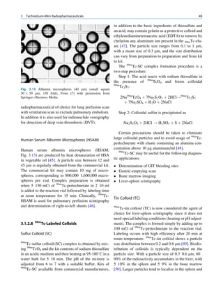 3   Technetium-99m Radiopharmaceuticals                                                                         49

                                                          in addition to the basic ingredients of thiosulfate and
                                                          an acid, may contain gelatin as a protective colloid and
                                                          ethylenediaminetetraacetic acid (EDTA) to remove by
                                                          chelation any aluminum ion present in the 99mTc-elu-
                                                          ate [47]. The particle size ranges from 0.1 to 1 mm,
                                                          with a mean size of 0.3 mm, and the size distribution
                                                          can vary from preparation to preparation and from kit
                                                          to kit.
                                                             The 99mTc-SC complex formation procedure is a
                                                          two-step procedure:
                                                             Step 1: The acid reacts with sodium thiosulfate in
                                                          the presence of 99mTcO4 and forms colloidal
                                                          99m
                                                              Tc2S7:
Fig. 3.13 Albumin microspheres (40 mm) (small square
50 Â 50 mm, 150 fold), From [7] with permission from
SpringerþBusiness Media.                                        2Na99m TcO4 þ 7Na2 S2 O3 þ 2HCl!99m Tc2 S7
                                                                  þ 7Na2 SO4 þ H2 O þ 2NaCl
radiopharmaceutical of choice for lung perfusion scan
with ventilation scan to exclude pulmonary embolism.          Step 2: Colloidal sulfur is precipitated as
In addition it is also used for radionuclide venography
for detection of deep vein thrombosis (DVT).                     Na2 S2 O3 þ 2HCl ! H2 SO3 þ S þ 2NaCl

                                                              Certain precautions should be taken to eliminate
Human Serum Albumin Microspheres (HSAM)                   large colloidal particles and to avoid usage of 99mTc-
                                                          pertechnetate with eluate containing an alumina con-
Human serum albumin microspheres (HSAM;                   centration above 10 mg aluminum/ml [48].
                                                              99m
Fig. 3.13) are produced by heat denaturation of HSA               Tc-SC may be useful for the following diagnos-
in vegetable oil [45]. A particle size between 12 and     tic applications:
45 mm is regularly obtained from the commercial kit.         Determination of GIT bleeding sites
The commercial kit may contain 10 mg of micro-               Gastric-emptying scan
spheres, corresponding to 800,000 1,600,000 micro-           Bone marrow imaging
spheres per vial. Complex preparation is obtained            Liver-spleen scintigraphy
when 5 150 mCi of 99mTc-pertechnetate in 2 10 ml
is added to the reaction vial followed by labeling time
at room temperature for 15 min. Clinically, 99mTc-
                                                          Tin Colloid (TC)
HSAM is used for pulmonary perfusion scintigraphy
and determination of right-to-left shunts [46].           99m
                                                              Tc-tin colloid (TC) is now considered the agent of
                                                          choice for liver-spleen scintigraphy since it does not
                                                          need special labeling conditions (heating or pH adjust-
          99m
3.1.2.8         Tc-Labeled Colloids                       ment). The complex is formed simply by adding up to
                                                          100 mCi of 99mTc-pertechnetate to the reaction vial.
Sulfur Colloid (SC)                                       Labeling occurs with high efﬁciency after 20 min at
                                                          room temperature. 99mTc-tin colloid shows a particle
99m
    Tc-sulfur colloid (SC) complex is obtained by mix-    size distribution between 0.2 and 0.8 mm [49]. Biodis-
ing 99mTcO4 and the kit contents of sodium thiosulfate    tribution of colloids is typically dependent on the
in an acidic medium and then heating at 95-100 C in a    particle size. With a particle size of 0.3 0.6 mm, 80
water bath for 5 10 min. The pH of the mixture is         90% of the radioactivity accumulates in the liver, with
adjusted from 6 to 7 with a suitable buffer. Kits of      5 10% in the spleen and 5 9% in the bone marrow
99m
    Tc-SC available from commercial manufacturers,        [50]. Larger particles tend to localize in the spleen and
 