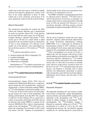 50                                                                                                          T.B. Saleh

smaller ones in the bone marrow. Colloids are rapidly       cleared rapidly by the urinary tract and plasma clear-
removed from blood by phagocytosis, mainly in the           ance due to its small particle size [53].
liver. It has similar application as those of sulfur           The IMMU-4 antibody is targeted against the CEAs
colloid and is more commonly used because of its            of colorectal tumors; therefore, 99mTc-CEA Scan is
easier preparation, which avoids the need for boiling.      used for the detection of recurrence or metastatic car-
                                                            cinomas of the colon or rectum, particularly when high
                                                            levels of CEA are detected [54]. However, it is an
Albumin Nanocolloid                                         uncommon procedure following positron emission
                                                            tomographic/computed tomographic (PET/CT) scan.
The commercial nanocolloid kit contains the HSA
colloid and stannous dihydrate and is characterized
by small size particles (almost 95% of the particles        Sulesomab (LeukoScan)
are less than 0.08 mm with a mean size of 0.03 mm).
Complex labeling is obtained when proper 99mTcO4            The kit vial for LeukoScan contains the active ingre-
activity (up to 150 mCi) in a small volume is added         dient Fab fragment, called sulesomab, obtained from
aseptically to the vial and the reaction is continued for   the murine monoclonal antigranulocyte antibody
10 min at room temperature [51]. Because of the             IMMU-MN3. It is a single-dose kit introduced by
smaller size of the particles, more nanocolloid loca-       Immunomedics Europe in 1997. Labeling is carried
lizes in the bone marrow (%15%) relative to 99mTc-SC        out by adding 0.5 ml of isotonic saline and swirling the
(2 5%).                                                     content for 30 s; immediately after dissolution, 1 ml of
   99m                                                      99m
       Tc-albumin nanocolloid is used in                        TcO4, corresponding to an activity of 30 mCi, is
                                                            added to the vial. The reaction is allowed for 10 min,
    Sentinel lymph node (SLN) scintigraphy [52]
                                                            and the labeling yield should be more than 90%. After
    Lymphoscintigraphy
                                                            intravenous injection, elimination of 99mTc-LeukoS-
    Bone marrow scintigraphy
                                                            can from the blood is indicated by 34% of the baseline
    Inﬂammation scintigraphy
                                                            activity after 1 h. The route of excretion is essentially
   Biodistribution of 99mTc-albumin nanocolloid was         renal, with 41% of the activity excreted in urine over
discussed in regard to a small size colloidal particle.     the ﬁrst 24 h [55]. 99mTc-sulesomab targets the gran-
                                                            ulocytes and therefore is primarily used to detect
                                                            infection and inﬂammation, particularly in patients
          99m
3.1.2.9         Tc-Labeled Monoclonal Antibodies            with osteomyelitis, joint infection involving implants,
                                                            inﬂammatory bowel disease, and foot ulcers of dia-
Arcitumomab (CEA Scan)                                      betics [56].

Carcinoembryonic antigen (CEA) (CEA Scan kit
                                                                       99m
introduced by Mallinckrodt Medical) as a single-dos-        3.1.2.10      Tc-Labeled Peptides and proteins
age kit contains the active ingredient Fab fragment of
arcitumomab, a murine monoclonal antibody IMMU-             Depreotide (NeoSpect)
4. 99mTc-CEA labeling is carried out by adding 1 ml of
99m
    TcO4 (20 30 mCi) to the reaction vial and incubat-      The depreotide (NeoSpect) kit vial contains a lyophi-
ing the mixture for 5 min at room temperature. The          lized mixture of depreotide, sodium glucoheptonate,
labeling yield should be more than 90%. The complex         stannous chloride, and sodium EDTA. Labeling of the
is stable for 4 h after labeling. CEA is expressed in a     depreotide (cyclic decapeptide) with 99mTc is per-
variety of carcinomas, particularly of the GIT, and can     formed by ligand exchange of intermediary 99mTc-
be detected in the serum. IMMU-4 is speciﬁc for the         glucoheptonate. The 99mTc-NeoSpect complex is
classical 200,000-Da CEA, which is found predomi-           obtained by aseptically adding up to 50 mCi 99mTc-
nantly on the cell membrane. 99mTc-CEA Scan com-            pertechnetate in a volume of 1 ml to the vial. After
plexes the circulating CEA and binds to CEA on the          normalizing the pressure, the vial should be agitated
cell surface. The Fab fragment of arcitumomab is            carefully for 10 s and then placed in a water bath for
 