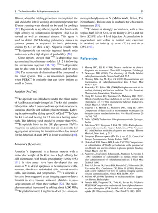 3   Technetium-99m Radiopharmaceuticals                                                                                   51

10 min; when the labeling procedure is completed, the       mercaptobutyl)-annexin V (Mallinckrodt, Petten, The
vial should be left for cooling at room temperature for     Netherlands). This mixture is incubated for 2 h at room
15 min (running water should not be used for cooling)       temperature [63].
                                                               99m
[57]. Depreotide is a synthetic peptide that binds with            Tc-Annexin strongly accumulates, with a bio-
high afﬁnity to somatostatin receptors (SSTRs) in           logical half-life of 62 h, in the kidneys (21%) and the
normal as well as abnormal tissues. This agent is           liver (12.8%) after 4 h of injection. Accumulation in
used to detect SSTR-bearing pulmonary masses in             myocardium and colon is limited, and excretion
patients proven or suspected to have pulmonary              is obtained exclusively by urine (75%) and feces
lesions by CT or chest x-ray. Negative results with         (25%) [63].
99m
    Tc-depreotide can exclude regional lymph node
metastasis with a high degree of probability [58].
   Some reports showed that 99mTc-depreotide was            References
accumulated in pulmonary nodules 1.5 2 h following
the intravenous injection [58, 59]. 99mTc-depreotide
                                                             1. Murray IPC, Ell PJ (1998) Nuclear medicine in clinical
can be also seen in the spine, sternum, and rib ends
                                                                diagnosis and treatment. Churchill Livingstone, Edinburgh
[60]. The main route of elimination of the compound is       2. Dewanjee MK (1990) The chemistry of 99mTc labeled
the renal system. This is an uncommon procedure                 radiopharmaceuticals. Semin Nucl Med 20:5
when PET/CT is available that can show lesions as            3. Fleming WK, Jay M, Ryo UY (1990) Reconstitution and
                                                                fractionation of radiopharmaceutical kits. J Nucl Med
small as 5 mm.
                                                                31:127 128
                                                             4. Kowalsky RJ, Falen SW (2004) Radiopharmaceuticals in
                                                                nuclear pharmacy and nuclear medicine, 2nd edn. American
Apcitide (AcuTect)                                              Pharmacists Association, Washington
                                                             5. Hung JC, Iverson BC, Toulouse KA, Mahoney DW (2002)
99m
    Tc-apcitide was introduced under the brand name             Effect of methylene blue stabilizer on in vitro viability and
of AcuTect as a single-dosage kit. The kit vial contains        chemotaxis of Tc 99m exametazime labeled leukocytes.
                                                                J Nucl Med 43(7):928 932
bibapcitide, which consists of two apcitide monomers,        6. Bogsrud TV, Herold TJ, Mahoney DW, Hung JC (1999)
stannous chloride and sodium glucoheptonate. Label-             Comparison of three cold kit reconstitution techniques for
ing is performed by adding up to 50 mCi of 99mTcO4 to           the reduction of hand radiation dose. Nucl Med Commun 20
the kit vial and heating for 15 min in a boiling water          (8):761 767
                                                             7. Zolle I (2007) Technetium 99m pharmaceuticals. Springer,
bath. The labeling yield should be greater than 90%.            Berlin
99m
    Tc-apticide binds to the GP glycoprotein IIb/IIIa        8. Eckelman WC, Steigman J, Paik CH (1996) Radiopharma
receptors on activated platelets that are responsible for       ceutical chemistry. In: Harpert J, Eckelman WC, Neumann
aggregation in forming the thrombi and therefore is used        RD (eds) Nuclear medicine: diagnosis and therapy. Thieme
                                                                Medical, New York, p 213
for the detection of acute DVT in lower extremities [40].    9. European Pharmacopoeia (Ph. Eur.) ver. (5.0). Council of
                                                                Europe, Maisonneuve, Sainte Rufﬁne, 2005
                                                            10. Oldendorf WH, Sisson WB, Lisaka Y (1970) Compartmen
Annexin V (Apomate)                                             tal redistribution of 99mTc pertechnetate in the presence of
                                                                perchlorate ion and its relation to plasma protein binding.
Annexin V (Apomate) is a human protein with a                   J Nucl Med 11:85 88
                                                            11. Ahlgren L, Ivarsson S, Johansson L, Mattsson S, Nosslin B
molecular weight of 36 kDa, has a high afﬁnity for              (1985) Excretion of radionuclides in human breast milk
cell membranes with bound phosphatidyl serine (PS)              after administration of radiopharmaceuticals. J Nucl Med
[61]. In vitro assays have been developed that use              26:1085 1090
annexin V to detect apoptosis in hematopoietic cells,       12. Tofe AJ, Bevan JA, Fawzi MB, Francis MD, Silberstein EB,
                                                                Alexander GA, Gunderson DE, Blair K (1980) Gentisic
neurons, ﬁbroblasts, endothelial cells, smooth muscle           acid: a new stabilizer for low tin skeletal imaging agents:
cells, carcinomas, and lymphomas. 99mTc-annexin V               concise communication. J Nucl Med 21:366 370
has also been suggested as an imaging agent to detect       13. Wilson MA (1998) Textbook on nuclear medicine. Lippin
thrombi in vivo because activated platelets express             cott Raven, Philadelphia
                                                            14. Francis MD, Ferguson DL, Tofe AJ, Bevan JA, Michaels
large amounts of PS on their surface [62]. The radio-           SE (1980) Comparative evaluation of three diphosphonates:
pharmaceutical is prepared by adding about 1,000 MBq            in vitro adsorption (C14 labeled) and in vivo osteogenic
99m
   Tc-pertechnetate to 1 mg freeze-dried (n-1-imino-4-          uptake (Tc 99m complexed). J Nucl Med 21:1185 1189
 