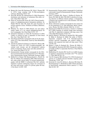 3   Technetium-99m Radiopharmaceuticals                                                                                          53

46. Rhodes BA, Stern HS, Buchanan JW, Zolle I, Wagner HN           55. Immunomedics Europe product monograph for LeukoScan
    Jr (1971) Lung scanning with Tc 99m microspheres                   (sulesomab). Issued by Immunomedics Europe, Darmstadt,
    (abstract). Radiology 99:613 621                                   Germany (1997)
47. Stern HS, McAfee JG, Subramanian G (1966) Preparation,         56. Gratz S, Schipper ML, Dorner J, Hoffken H, Becker W,
    distribution and utilization of technetium 99m sulfur col          Kaiser JW, Behe M, Behr TM (2003) LeukoScan for imag
    loid. J Nucl Med 7:665 675                                         ing infection in different clinical settings: a retrospective
48. Ponto JA, Swanson DP, Freitas JE (1987) Clinical manifes           evaluation and extended review of the literature. Clin Nucl
    tations of radiopharmaceutical formulation problems. In:           Med 28(4):267 276
    Hladik WB III, Saha GB, Study KT (eds) Essentials of           57. Berlex laboratories product monograph for the neotect kit
    nuclear medicine science. Williams  Wilkins, Baltimore,           for the preparation of Tc 99m depreotide. Berlex Labora
    pp 271 274                                                         tories, Wayne, NJ (2001) (Diatide, NDA No. 21 012)
49. Whateley TL, Steele G (1985) Particle size and surface                              ˆˆ
                                                                   58. Danielsson R, Baath M, Svensson L, Forslæv U, Kælbeck
    charge studies of a tin colloid radiopharmaceutical for            K G (2005) Imaging of regional lymph node metastases
    liver scintigraphy. Eur J Nucl Med 19:353 357                      with 99m Tc depreotide in patients with lung cancer. Eur
50. Schuind F, Schoutens A, Verhas M, Verschaeren A (1984)             J Nucl Med Mol Imaging 32:925 931
    Uptake of colloids by bone is dependent on bone blood          59. Kahn D, Menda Y, Kernstine K, Bushnell DL, McLaughlin
    ﬂow. Eur J Nucl Med 9:461 463                                      K, Miller S, Berbaum K (2004) The utility of 99mTc
51. SolcoNanocoll Product monograph of the kit for the prepa           depreotide compared with F 18 ﬂuorodeoxyglucose
    ration of Tc 99m nanocolloid, issued by Sorin Biomedica,           positron emission tomography and surgical staging in
    Italy (1992)                                                       patients with suspected non small cell lung cancer. Chest
52. Alazraki N, Eshima D, Eshima LA, Herda SC, Murray DR,              125:494 501
    Vansant JP, Taylor AT (1997) Lymphoscintigraphy, the           60. Menda Y, Kahn D, Bushnell DL, Thomas M, Miller S,
    sentinel node concept, and the intraoperative gamma                McLaughlin K, Kernstine KH (2001) Nonspeciﬁc mediasti
    probe in melanoma, breast cancer and other potential can           nal uptake of 99m Tc depreotide (NeoTect). J Nucl Med 42
    cers. Semin Nucl Med 27:55 67                                      (Suppl):304P
53. Immunomedics Europe product monograph for the CEA              61. Blankenberg FG, Katsikis PD, Tait JF et al (1999) Imaging
    Scan (arcitumomab) kit for the preparation of Tc 99m CEA           of apoptosis (programmed cell death) with 99mTc annexin
    Scan. Immunomedics Europe, Darmstadt, Germany (2000)               V. J Nucl Med 40:184 191
54. Moffat FL Jr, Pinsky CM, Hammershaimb L, Petrelli NJ,          62. Tait JF, Cerqueira MD, Dewhurst TA (1994) Evaluation of
    Patt YZ, Whaley FS, Goldenberg DM (1996) Immunome                  annexin V as platelet directed thrombus targeting agent.
    dics study group clinical utility of external immunoscinti         Thromb Res 75:491 501
    graphy with the IMMU 4 technetium 99m Fab’ antibody            63. Kemerink D, Liem IN, Hofstra L, Boersma HH, Buijs W,
    fragment in patients undergoing surgery for carcinoma of           Reutelingsperger C, Heidendal G (2001) Patient dosimetry
    the colon and rectum: results of a pivotal, phase III trial.       of intravenously administered 99mTc annexin V. J Nucl
    J Clin Oncol 14:2295 2305                                          Med 42:382 387
 