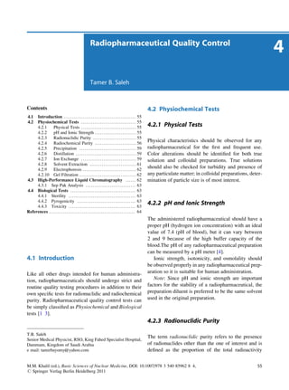 Radiopharmaceutical Quality Control
                                                                                                                                                                                4
                                                              Tamer B. Saleh



Contents                                                                                                            4.2 Physiochemical Tests
4.1  Introduction . . . . . . . . . . . . . . . . . . . . . . . . . . . . . . . . . . . . . . . . . . 55
4.2  Physiochemical Tests . . . . . . . . . . . . . . . . . . . . . . . . . . . . . . . . 55
     4.2.1      Physical Tests . . . . . . . . . . . . . . . . . . . . . . . . . . . . . . . . 55                   4.2.1 Physical Tests
     4.2.2      pH and Ionic Strength . . . . . . . . . . . . . . . . . . . . . . . . 55
     4.2.3      Radionuclidic Purity . . . . . . . . . . . . . . . . . . . . . . . . . 55
     4.2.4      Radiochemical Purity . . . . . . . . . . . . . . . . . . . . . . . . 56
                                                                                                                    Physical characteristics should be observed for any
     4.2.5      Precipitation . . . . . . . . . . . . . . . . . . . . . . . . . . . . . . . . . 59                  radiopharmaceutical for the ﬁrst and frequent use.
     4.2.6      Distillation . . . . . . . . . . . . . . . . . . . . . . . . . . . . . . . . . . . 59               Color alterations should be identiﬁed for both true
     4.2.7      Ion Exchange . . . . . . . . . . . . . . . . . . . . . . . . . . . . . . . . 59                     solution and colloidal preparations. True solutions
     4.2.8      Solvent Extraction . . . . . . . . . . . . . . . . . . . . . . . . . . . 61
     4.2.9      Electrophoresis . . . . . . . . . . . . . . . . . . . . . . . . . . . . . . . 62
                                                                                                                    should also be checked for turbidity and presence of
     4.2.10 Gel Filtration . . . . . . . . . . . . . . . . . . . . . . . . . . . . . . . . . 62                     any particulate matter; in colloidal preparations, deter-
4.3 High-Performance Liquid Chromatography . . . . . . 62                                                           mination of particle size is of most interest.
     4.3.1 Sep Pak Analysis . . . . . . . . . . . . . . . . . . . . . . . . . . . . . 63
4.4 Biological Tests . . . . . . . . . . . . . . . . . . . . . . . . . . . . . . . . . . . . . . 63
     4.4.1 Sterility . . . . . . . . . . . . . . . . . . . . . . . . . . . . . . . . . . . . . . . 63
     4.4.2 Pyrogenicity . . . . . . . . . . . . . . . . . . . . . . . . . . . . . . . . . . 63
     4.4.3 Toxicity . . . . . . . . . . . . . . . . . . . . . . . . . . . . . . . . . . . . . . . 63
                                                                                                                    4.2.2 pH and Ionic Strength
References . . . . . . . . . . . . . . . . . . . . . . . . . . . . . . . . . . . . . . . . . . . . . . . . . . 64
                                                                                                                    The administered radiopharmaceutical should have a
                                                                                                                    proper pH (hydrogen ion concentration) with an ideal
                                                                                                                    value of 7.4 (pH of blood), but it can vary between
                                                                                                                    2 and 9 because of the high buffer capacity of the
                                                                                                                    blood.The pH of any radiopharmaceutical preparation
                                                                                                                    can be measured by a pH meter [4].
4.1 Introduction                                                                                                       Ionic strength, isotonicity, and osmolality should
                                                                                                                    be observed properly in any radiopharmaceutical prep-
Like all other drugs intended for human administra-                                                                 aration so it is suitable for human administration.
tion, radiopharmaceuticals should undergo strict and                                                                   Note: Since pH and ionic strength are important
routine quality testing procedures in addition to their                                                             factors for the stability of a radiopharmaceutical, the
own speciﬁc tests for radionuclidic and radiochemical                                                               preparation diluent is preferred to be the same solvent
purity. Radiopharmaceutical quality control tests can                                                               used in the original preparation.
be simply classiﬁed as Physiochemical and Biological
tests [1 3].
                                                                                                                    4.2.3 Radionuclidic Purity

T.B. Saleh
                                                                                                                    The term radionuclidic purity refers to the presence
Senior Medical Physicist, RSO, King Fahed Specialist Hospital,
Dammam, Kingdom of Saudi Arabia                                                                                     of radionuclides other than the one of interest and is
e mail: tamirbayomy@yahoo.com                                                                                       deﬁned as the proportion of the total radioactivity


M.M. Khalil (ed.), Basic Sciences of Nuclear Medicine, DOI: 10.1007/978 3 540 85962 8 4,                                                                                  55
# Springer Verlag Berlin Heidelberg 2011
 