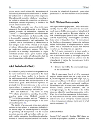 56                                                                                                         T.B. Saleh

present as the stated radionuclide. Measurement of         determine the radiochemical purity of a given radio-
radionuclide purity requires determination of the iden-    pharmaceutical, and these methods are discussed next.
tity and amounts of all radionuclides that are present.
The radionuclide impurities which, vary according to
the method of radionuclide production, can affect dra-
matically the obtained image quality in addition to the    4.2.4.1 Thin-Layer Chromatography
overall patient radiation dose.
    Radionuclidic impurities may belong to the same        Thin-layer chromatography (TLC), which was devel-
element of the desired radionuclide or to a different      oped by Hoye in 1967 is considered the most com-
element. Examples of radionuclidic impurities are          monly used method for determination of radiochemical
99
   Mo in 99mTc-labeled preparations and iodide isotopes    purity in nuclear medicine. The main principle of a
in 131I-labeled preparations [5]. Radionuclidic purity     TLC chromatography system is that a mobile phase
is determined by measuring the half-lives and charac-      (solvent) migrates along a stationary phase (adsorbent)
teristic radiations emitted by each radionuclide. The      by the action of the capillary forces [7]. Depending on
g-emitters can be differentiated by identiﬁcation of       the distribution of components between the stationary
their energies on the spectra obtained by an NaI(Tl)       and the mobile phases, a radiopharmaceutical sample
crystal or a lithium-drifted germanium [Ge(Li)] detec-     spotted onto an adsorbent will migrate with different
tor coupled to a multichannel analyzer (MCA). The          velocities, and thus impurities are separated.
b-emitters can be tested by a b-spectrometer or a liquid       In TLC, each component in a given sample is
scintillation counter. Since a given radiation energy      identiﬁed by an Rf value, which is deﬁned as “the
may belong to a number of radionuclides, half-life         ratio of the distance traveled by the sample component
must be established to identify each radionuclide.         to the distance the solvent front has advanced from the
                                                           original point of starting the chromatography test in
                                                           the stationary phase.”

4.2.4 Radiochemical Purity                                  Rf ¼ Distance traveled by the component/distance
                                                                of the solvent front
Radiochemical purity is deﬁned as the proportion of
the stated radionuclide that is present in the stated         The Rf values range from 0 to1. If a component
chemical form. Image quality (as a function of             migrates with the solvent front, the Rf is [1], while the
the radiopharmaceutical biological distribution) and       Rf for the component remaining at the origin is [0]. Rf
the radiation absorbed dose are directly related to the    values are established with known components and
radiochemical purity. Radiochemical impurities are         may vary under different experimental conditions.
produced from decomposition due to the action of           The main principles of separation are adsorption (elec-
solvent, change in temperature or pH, light, presence      trostatic forces), partition (solubility), and ion
of oxidation or reducing agents, and radiolysis.           exchange (charge), and the movement of the mobile
    Free and hydrolyzed 99mTc forms in many                phase may take either ascending or descending modes.
99m
     Tc-labeled preparations; secondary hexamethyl-        When the solvent front moves to the desired distance,
propylene amine oxime (HMPAO) complex in                   the strip is removed from the testing container, dried,
99m
     Tc-HMPAO preparations and free 131I-iodide in         and measured in an appropriate radiation detection
131
    I-labeled proteins are good examples of the radio-     system; histograms are obtained for the activity of all
chemical impurities [6].                                   sample components [8].
    The stability of a compound is time dependent on
exposure to light, change in temperature, and radioly-
sis, and the longer the time of exposure is, the higher
the probability of decomposition will be. Sodium           Stationary Phases
ascorbate, ascorbic acid, and sodium sulﬁte are nor-
mally used for maintaining the stability of a radiophar-   Standard TLC materials: Standard TLC plates are
maceutical. Several analytical methods are used to         available as glass plates, as plastic or aluminum foils
 