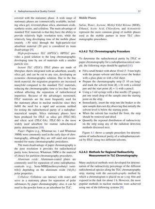 4   Radiopharmaceutical Quality Control                                                                       57

covered with the stationary phase. A wide range of        Mobile Phases
stationary phases are commercially available, includ-
ing silica gel, reversed-phase silica, aluminum oxide,    Saline, Water, Acetone, Methyl Ethyl Ketone (MEK),
synthetic resins, and cellulose. The main advantage of    Ethanol, Acetic Acid, Chloroform, and Acetonitrile
standard TLC materials is that they have the ability to   represent the most common group of mobile phases
provide relatively high- resolution tests, while the      used as the mobile partner in most TLC chro-
relatively long developing time of the mobile phase       matographic procedures.
(mainly 30 min) through the high-particle-size
adsorbent material (20 mm) is considered its main
disadvantage [9].
                                                          4.2.4.2 TLC Chromatography Procedure
    High-performance TLC (HPTLC): HPTLC pro-
vides a good solution to the long chromatographic
                                                          To determine the radiochemical purity by ITLC or
developing time by use of materials with a smaller
                                                          paper chromatography for a radiopharmaceutical sam-
particle size.
                                                          ple, the following steps should be applied [11]:
    Instant TLC (ITLC): ITLC plates are made of
ﬁberglass sheets integrated with an adsorbent, usually     Fill a small beaker with about 10 ml (3 5 mm high)
silica gel, and can be cut to any size, developing an       with the proper solvent and then cover the beaker
economic chromatographic solution. Due to the ﬁne           with a glass plate or with a foil sheet.
mesh material, the migration properties are increased      Prepare the chromatography strip (5 10 cm long)
manyfold compared to the standard TLC materials,            and mark the solvent front (Rf = 0) with a colored
reducing the chromatographic time to less than 5 min        pen and the start point (Rf = 1) with a pencil.
without affecting the separation of radiochemical          Using a 1-ml syringe with a ﬁne needle (25 gauge),
impurities. Because of the advantages mentioned,            put one small drop of the sample onto the starting
ITLC materials are the most frequently used for             point on the strip.
the stationary phase in nuclear medicine since they        Immediately, insert the strip into the beaker so the
fulﬁll the need for a rapid and accurate method             spot sample does not dry,observing that initially the
for testing the radiochemical purity of a radiophar-        solvent level is below the starting point.
maceutical sample. Silica stationary phases have           When the solvent has reached the front, the strip
been produced for ITLC as silica gel (ITLC-SG)              should be removed and dried.
and silicic acid (ITLC-SA). ITLC-SG is the most            Quantify the regional distribution of radioactivity
widely used adsorbent for routine radiochemical             on the strip using any of the radiation detection
purity determination [10].                                  methods discussed next.
    Paper: Papers (e.g., Whatman no. 1 and Whatman
                                                             Figure 4.1 shows a sample procedure for determi-
3MM) were commonly used in the early days of chro-
                                                          nation of radiochemical purity of a radiopharmaceuti-
matography, although they are still used and recom-
                                                          cal by ITLC using two different solvents.
mended for many chromatographic procedures.
    The main disadvantage of paper chromatography is
the poor resolution it provides for radiochemical
purity tests; however, Whatman 3MM is the material        4.2.4.3 Methods for Regional Radioactivity
of choice for partition chromatography procedures.                Measurement in TLC Chromatography
    Aluminum oxide: Aluminum-coated plates are
commonly used for separation of some radiopharma-         Many analytical methods were developed for determi-
ceuticals (e.g., Sesta-MIBI[methoxyisobutyl isoni-        nation of the radioactivity percentage of the different
trile]) depending on the aluminum oxide (Al2O3)           radiochemical species along the TLC chromatography
polar properties.                                         strip, starting with the autoradiography method by
    Cellulose: Cellulose can interact with water and      which a chromatogram is placed on an x-ray ﬁlm and
serve as a stationary phase for separation of polar       exposed in the dark for about 1 h. However, the most
substances by paper chromatography; also, it can be       popular methods in nuclear medicine were achieved
used in the powder form as an adsorbent for TLC.          using one of the following systems [9]:
 