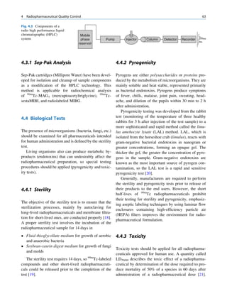 4   Radiopharmaceutical Quality Control                                                                          63

Fig. 4.3 Components of a
radio high performance liquid
chromatographic (HPLC)                Mobile
system                                phase          Pump         Injector     Column     Detector   Recorder
                                     reservoir




4.3.1 Sep-Pak Analysis                                      4.4.2 Pyrogenicity

Sep-Pak cartridges (Millipore Water) have been devel-       Pyrogens are either polysaccharides or proteins pro-
oped for isolation and cleanup of sample components         duced by the metabolism of microorganisms. They are
as a modiﬁcation of the HPLC technology. This               mainly soluble and heat stable, represented primarily
method is applicable for radiochemical analysis             as bacterial endotoxins. Pyrogens produce symptoms
of 99mTc-MAG3 (mercaptoacetyltriglycine), 99mTc-            of fever, chills, malaise, joint pain, sweating, head-
sestaMIBI, and radiolabeled MIBG.                           ache, and dilation of the pupils within 30 min to 2 h
                                                            after administration.
                                                               Pyrogenicity testing was developed from the rabbit
                                                            test (monitoring of the temperature of three healthy
4.4 Biological Tests
                                                            rabbits for 3 h after injection of the test sample) to a
                                                            more sophisticated and rapid method called the limu-
The presence of microorganisms (bacteria, fungi, etc.)      lus amebocyte lysate (LAL) method. LAL, which is
should be examined for all pharmaceuticals intended         isolated from the horseshoe crab (limulus), reacts with
for human administration and is deﬁned by the sterility     gram-negative bacterial endotoxins in nanogram or
test.                                                       greater concentrations, forming an opaque gel. The
   Living organisms also can produce metabolic by-          thicker the gel, the greater the concentration of pyro-
products (endotoxins) that can undesirably affect the       gens in the sample. Gram-negative endotoxins are
radiopharmaceutical preparation, so special testing         known as the most important source of pyrogen con-
procedures should be applied (pyrogenicity and toxic-       tamination, so the LAL test is a rapid and sensitive
ity tests).                                                 pyrogenicity test [20].
                                                               Generally, manufacturers are required to perform
                                                            the sterility and pyrogenicity tests prior to release of
4.4.1 Sterility                                             their products to the end users. However, the short
                                                            half-lives of 99mTc radiopharmaceuticals prohibit
                                                            their testing for sterility and pyrogenicity, emphasiz-
The objective of the sterility test is to ensure that the
                                                            ing aseptic labeling techniques by using laminar ﬂow
sterilization processes, mainly by autoclaving for
                                                            enclosures containing high-efﬁciency particle air
long-lived radiopharmaceuticals and membrane ﬁltra-
                                                            (HEPA) ﬁlters improves the environment for radio-
tion for short-lived ones, are conducted properly [18].
                                                            pharmaceutical formulation.
A proper sterility test involves the incubation of the
radiopharmaceutical sample for 14 days in
 Fluid thioglycollate medium for growth of aerobic         4.4.3 Toxicity
  and anaerobic bacteria
 Soybean-casein digest medium for growth of fungi
                                                            Toxicity tests should be applied for all radiopharma-
  and molds
                                                            ceuticals approved for human use. A quantity called
   The sterility test requires 14 days, so 99mTc-labeled    LD50/60 describes the toxic effect of a radiopharma-
compounds and other short-lived radiopharmaceuti-           ceutical by determination of the dose required to pro-
cals could be released prior to the completion of the       duce mortality of 50% of a species in 60 days after
test [19].                                                  administration of a radiopharmaceutical dose [21].
 