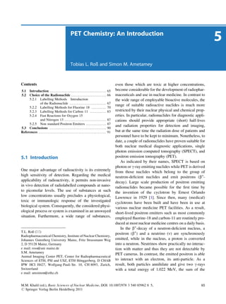 PET Chemistry: An Introduction
                                                                                                                                                                                   5
                                                                Tobias L. Roß and Simon M. Ametamey



Contents                                                                                                              even those which are toxic at higher concentrations,
5.1  Introduction . . . . . . . . . . . . . . . . . . . . . . . . . . . . . . . . . . . . . . . . . .            65   become considerable for the development of radiophar-
5.2  Choice of the Radionuclide . . . . . . . . . . . . . . . . . . . . . . . . . .                              66   maceuticals and use in nuclear medicine. In contrast to
     5.2.1 Labelling Methods Introduction                                                                             the wide range of employable bioactive molecules, the
             of the Radionuclide . . . . . . . . . . . . . . . . . . . . . . . . . . .                           67
                                                                                                                      range of suitable radioactive nuclides is much more
     5.2.2 Labelling Methods for Fluorine 18 . . . . . . . . . . .                                               70
     5.2.3 Labelling Methods for Carbon 11 . . . . . . . . . . . .                                               83   restricted by their nuclear physical and chemical prop-
     5.2.4 Fast Reactions for Oxygen 15                                                                               erties. In particular, radionuclides for diagnostic appli-
             and Nitrogen 13 . . . . . . . . . . . . . . . . . . . . . . . . . . . . . . .                       87   cations should provide appropriate (short) half-lives
     5.2.5 Non standard Positron Emitters . . . . . . . . . . . . . . .                                          87
                                                                                                                      and radiation properties for detection and imaging,
5.3 Conclusions . . . . . . . . . . . . . . . . . . . . . . . . . . . . . . . . . . . . . . . . . .              90
References . . . . . . . . . . . . . . . . . . . . . . . . . . . . . . . . . . . . . . . . . . . . . . . . . .   91   but at the same time the radiation dose of patients and
                                                                                                                      personnel have to be kept to minimum. Nonetheless, to
                                                                                                                      date, a couple of radionuclides have proven suitable for
                                                                                                                      both nuclear medical diagnostic applications, single
                                                                                                                      photon emission computed tomography (SPECT), and
5.1 Introduction                                                                                                      positron emission tomography (PET).
                                                                                                                          As indicated by their names, SPECT is based on
                                                                                                                      photon or g-ray emitting nuclides while PET is derived
One major advantage of radioactivity is its extremely                                                                 from those nuclides which belong to the group of
high sensitivity of detection. Regarding the medical                                                                  neutron-deﬁcient nuclides and emit positrons (b+-
applicability of radioactivity, it permits non-invasive                                                               decay). Large scale production of positron emitting
in vivo detection of radiolabelled compounds at nano-                                                                 radionuclides became possible for the ﬁrst time by
to picomolar levels. The use of substances at such                                                                    the invention of the cyclotron by Ernest Orlando
low concentrations usually precludes a physiological,                                                                 Lawrence in 1929 [1]. Since then, many (medical)
toxic or immunologic response of the investigated                                                                     cyclotrons have been built and have been in use at
biological system. Consequently, the considered physi-                                                                various nuclear medicine PET facilities. As a result,
ological process or system is examined in an unswayed                                                                 short-lived positron emitters such as most commonly
situation. Furthermore, a wide range of substances,                                                                   employed ﬂuorine-18 and carbon-11 are routinely pro-
                                                                                                                      duced at most nuclear medicine centres on a daily basis.
                                                                                                                          In the b+-decay of a neutron-deﬁcient nucleus, a
T.L. Roß (*)
                                                                                                                      positron (b+) and a neutrino (n) are synchronously
Radiopharmaceutical Chemistry, Institute of Nuclear Chemistry,
Johannes Gutenberg University Mainz, Fritz Strassmann Weg                                                             emitted, while in the nucleus, a proton is converted
2, D 55128 Mainz, Germany                                                                                             into a neutron. Neutrinos show practically no interac-
e mail: ross@uni mainz.de                                                                                             tion with matter and thus they are not detectable by
S.M. Ametamey
                                                                                                                      PET cameras. In contrast, the emitted positron is able
Animal Imaging Center PET, Center for Radiopharmaceutical
                                        ¨
Sciences of ETH, PSI and USZ, ETH Honggerberg, D CHAB                                                                 to interact with an electron, its anti-particle. As a
IPW HCI H427, Wolfgang Pauli Str. 10, CH 8093, Zurich,                                                                result, both particles annihilate and give two g-rays
Switzerland                                                                                                           with a total energy of 1.022 MeV, the sum of the
e mail: amsimon@ethz.ch


M.M. Khalil (ed.), Basic Sciences of Nuclear Medicine, DOI: 10.1007/978 3 540 85962 8 5,                                                                                     65
# Springer Verlag Berlin Heidelberg 2011
 