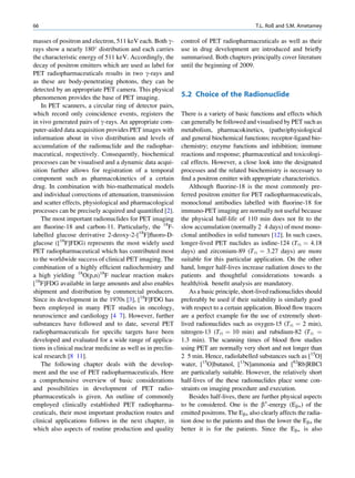 66                                                                                        T.L. Roß and S.M. Ametamey

masses of positron and electron, 511 keV each. Both g-      control of PET radiopharmaceuticals as well as their
rays show a nearly 180 distribution and each carries       use in drug development are introduced and brieﬂy
the characteristic energy of 511 keV. Accordingly, the      summarised. Both chapters principally cover literature
decay of positron emitters which are used as label for      until the beginning of 2009.
PET radiopharmaceuticals results in two g-rays and
as these are body-penetrating photons, they can be
detected by an appropriate PET camera. This physical
phenomenon provides the base of PET imaging.                5.2 Choice of the Radionuclide
    In PET scanners, a circular ring of detector pairs,
which record only coincidence events, registers the         There is a variety of basic functions and effects which
in vivo generated pairs of g-rays. An appropriate com-      can generally be followed and visualised by PET such as
puter-aided data acquisition provides PET images with       metabolism, pharmacokinetics, (patho)physiological
information about in vivo distribution and levels of        and general biochemical functions; receptor-ligand bio-
accumulation of the radionuclide and the radiophar-         chemistry; enzyme functions and inhibition; immune
maceutical, respectively. Consequently, biochemical         reactions and response; pharmaceutical and toxicologi-
processes can be visualised and a dynamic data acqui-       cal effects. However, a close look into the designated
sition further allows for registration of a temporal        processes and the related biochemistry is necessary to
component such as pharmacokinetics of a certain             ﬁnd a positron emitter with appropriate characteristics.
drug. In combination with bio-mathematical models               Although ﬂuorine-18 is the most commonly pre-
and individual corrections of attenuation, transmission     ferred positron emitter for PET radiopharmaceuticals,
and scatter effects, physiological and pharmacological      monoclonal antibodies labelled with ﬂuorine-18 for
processes can be precisely acquired and quantiﬁed [2].      immuno-PET imaging are normally not useful because
    The most important radionuclides for PET imaging        the physical half-life of 110 min does not ﬁt to the
are ﬂuorine-18 and carbon-11. Particularly, the 18F-        slow accumulation (normally 2 4 days) of most mono-
labelled glucose derivative 2-deoxy-2-[18F]ﬂuoro-D-         clonal antibodies in solid tumours [12]. In such cases,
glucose ([18F]FDG) represents the most widely used          longer-lived PET nuclides as iodine-124 (T½ ¼ 4.18
PET radiopharmaceutical which has contributed most          days) and zirconium-89 (T½ ¼ 3.27 days) are more
to the worldwide success of clinical PET imaging. The       suitable for this particular application. On the other
combination of a highly efﬁcient radiochemistry and         hand, longer half-lives increase radiation doses to the
a high yielding 18O(p,n)18F nuclear reaction makes          patients and thoughtful considerations towards a
[18F]FDG available in large amounts and also enables        health/risk beneﬁt analysis are mandatory.
shipment and distribution by commercial producers.              As a basic principle, short-lived radionuclides should
Since its development in the 1970s [3], [18F]FDG has        preferably be used if their suitability is similarly good
been employed in many PET studies in oncology,              with respect to a certain application. Blood ﬂow tracers
neuroscience and cardiology [4 7]. However, further         are a perfect example for the use of extremely short-
substances have followed and to date, several PET           lived radionuclides such as oxygen-15 (T½ ¼ 2 min),
radiopharmaceuticals for speciﬁc targets have been          nitrogen-13 (T½ ¼ 10 min) and rubidium-82 (T½ ¼
developed and evaluated for a wide range of applica-        1.3 min). The scanning times of blood ﬂow studies
tions in clinical nuclear medicine as well as in preclin-   using PET are normally very short and not longer than
ical research [8 11].                                       2 5 min. Hence, radiolabelled substances such as [15O]
    The following chapter deals with the develop-           water, [15O]butanol, [13N]ammonia and [82Rb]RBCl
ment and the use of PET radiopharmaceuticals. Here          are particularly suitable. However, the relatively short
a comprehensive overview of basic considerations            half-lives of the these radionuclides place some con-
and possibilities in development of PET radio-              straints on imaging procedure and execution.
pharmaceuticals is given. An outline of commonly                Besides half-lives, there are further physical aspects
employed clinically established PET radiopharma-            to be considered. One is the b+-energy (Eb+) of the
ceuticals, their most important production routes and       emitted positrons. The Eb+ also clearly affects the radia-
clinical applications follows in the next chapter, in       tion dose to the patients and thus the lower the Eb+ the
which also aspects of routine production and quality        better it is for the patients. Since the Eb+ is also
 