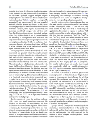 68                                                                                           T.L. Roß and S.M. Ametamey

essential steps in the development of radiopharmaceu-          pharmacologically relevant substances which are orig-
ticals. Biomolecules and pharmaceuticals mainly con-           inally carrying ﬂuorine, bromine or iodine [20, 21].
sist of carbon, hydrogen, oxygen, nitrogen, sulphur            Consequently, the advantages of authentic labelling
and phosphorous due to that fact the so-called organic         and longer half-lives accrue and simplify the develop-
radionuclides (see Table 5.1), carbon-11, oxygen-15,           ment of a corresponding radiopharmaceutical.
ammonia-13 and phosphorous-30 allow the so-called                 Metallic positron emitters: In a third group, there are
authentic labelling without any changes in (bio)chem-          also some metallic positron emitters which are suitable
ical and physiological behaviour of the radiolabelled          for PET imaging (see Table 5.1). The half-lives vary
molecule. However, these organic radionuclides are             from minutes to days and offer a broad range of
extremely short-lived isotopes with half-lives only            applicability. In contrast to organic or analogue PET
from 2 to 20 min and that strongly limits their applica-       nuclides, some of the metallic radionuclides are achiev-
bility. Only the half-life of 20 min of carbon-11 offers       able from generator systems (e.g. 62Zn/62Cu, 68Ge/68Ga
the possibility of radiosyntheses with more than one           and 82Sr/82Rb) which make them available in places
step and the detection of physiological processes with         without an on-site cyclotron. Metallic PET nuclides can
slower pharmacokinetics. Besides an unchanged phar-            be used either directly in their free cationic forms or as
macology, the major advantage of such short half-lives         complexes. Rubidium-82 has been evaluated as a myo-
is a low radiation dose to the patients and possible           cardial perfusion PET tracer [22, 23]. In form of [82Rb]
repeat studies within a short period.                          RbCl, it is used as radiopharmaceutical for perfusion
    Analogue positron emitters: Biomolecules and phar-         PET imaging on the market for almost 20 years
maceuticals are generally relatively complex organic           (CardioGen-82#, approved by the FDA in 1989). The
compounds and claim for multi-step radiosyntheses for          similarities of rubidium to the potassium cation lead to
their radiolabelled counterparts. In addition, many            a rapid uptake of rubidium-82 into the myocardium and
(patho)physiological processes are slower and thus not         allow the identiﬁcation of regions of insufﬁcient
detectable with the extremely short-lived radionuclides.       perfusion by PET imaging [24, 25]. In complexes,
Alternatively, the so-called analogue radionuclides with       the metallic radionuclides are usually incorporated
longer half-lives from 80 min to 4 days are commonly           into biomolecules which carry suitable chelators (i.e.
introduced into biomolecules. The labelling with ana-          Fig. 5.27 for the somatostatin receptor ligand [68Ga-
logue radionuclides makes use of similarities in steric        DOTA, Tyr3]octreotide [26]).
demand and/or in electronic character of the substituted          In addition to differences in chemical, physical and
atom or functional group. The steric demand of an atom         nuclear properties of the radionuclides, the production
or a functional group refers to the amount of space            routes or processes can also inﬂuence the labelling
occupied by an atom or a functional group. Accord-             approach. The production route as well as the work-
ingly, selenium-73 can be used in the manner of sulphur.       up provides the radionuclide in a certain chemical
Selenium as the next homologue to sulphur has very             form which requires suitable (radio)chemistry in the
similar steric and chemical properties. The analogue           following synthetic steps. From the production pro-
radiopharmaceuticals L-[73Se]selenomethionine [18]             cess, PET radionuclides are obtained only in a nano- to
and L-homocysteine[73,75Se]selenolactone [19] are              picomolar range while they are still very well detect-
examples for such a selenium-sulphur-analogy. Simi-            able by their radioactive decay. As a result, the ﬁnal
larly, 75,76,77Br and 120,124I can be regarded as structural   PET radiopharmaceuticals are so attractive to medici-
analogues for methyl groups.                                   nal purposes. In the body, they can be detected with
    In the majority of cases, the analogue radionu-            non-invasive methods while the quantity of material is
clides evoke only small insigniﬁcant structural dif-           extremely small and generally toxic and pharmacolog-
ferences, but the arising electronic changes and those         ical effects are negligible.
of chemical reactivity can be important. In each indi-            Speciﬁc activity: Owing to the desired insigniﬁcant
vidual case, the pharmacological behaviour and prop-           quantities, a fundamental criterion of the quality of a
erties of such analogue radiotracers have to be tested         radionuclide and the ﬁnal radiopharmaceutical is its
for changes in characteristics. In the last decades, the       speciﬁc (radio)activity (SA) which depends on the
number of new pharmaceuticals has increased rapidly            amount of stable isotopes (carrier) present. Carrier
and more and more compounds have been identiﬁed as             can be divided into:
 