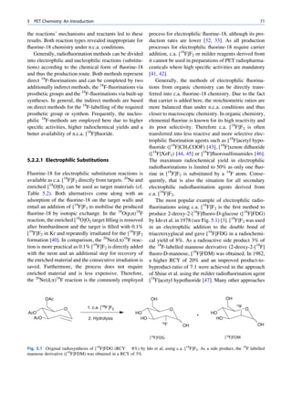 5   PET Chemistry: An Introduction                                                                                       71

the reactions’ mechanisms and reactants led to these          process for electrophilic ﬂuorine-18, although its pro-
results. Both reaction types revealed inappropriate for       duction rates are lower [32, 33]. As all production
ﬂuorine-18 chemistry under n.c.a. conditions.                 processes for electrophilic ﬂuorine-18 require carrier
   Generally, radioﬂuorination methods can be divided         addition, c.a. [18F]F2 or milder reagents derived from
into electrophilic and nucleophilic reactions (substitu-      it cannot be used in preparations of PET radiopharma-
tions) according to the chemical form of ﬂuorine-18           ceuticals where high speciﬁc activities are mandatory
and thus the production route. Both methods represent         [41, 42].
direct 18F-ﬂuorinations and can be completed by two               Generally, the methods of electrophilic ﬂuorina-
additionally indirect methods, the 18F-ﬂuorinations via       tions from organic chemistry can be directly trans-
prosthetic groups and the 18F-ﬂuorinations via built-up       ferred into c.a. ﬂuorine-18 chemistry. Due to the fact
syntheses. In general, the indirect methods are based         that carrier is added here, the stoichiometric ratios are
on direct methods for the 18F-labelling of the required       more balanced than under n.c.a. conditions and thus
prosthetic group or synthon. Frequently, the nucleo-          closer to macroscopic chemistry. In organic chemistry,
philic 18F-methods are employed here due to higher            elemental ﬂuorine is known for its high reactivity and
speciﬁc activities, higher radiochemical yields and a         its poor selectivity. Therefore c.a. [18F]F2 is often
better availability of n.c.a. [18F]ﬂuoride.                   transferred into less reactive and more selective elec-
                                                              trophilic ﬂuorination agents such as [18F]acetyl hypo-
                                                              ﬂuoride ([18F]CH3COOF) [43], [18F]xenon diﬂuoride
                                                              ([18F]XeF2) [44, 45] or [18F]ﬂuorosulfonamides [46].
5.2.2.1 Electrophilic Substitutions                           The maximum radiochemical yield in electrophilic
                                                              radioﬂuorinations is limited to 50% as only one ﬂuo-
Fluorine-18 for electrophilic substitution reactions is       rine in [18F]F2 is substituted by a 18F atom. Conse-
available as c.a. [18F]F2 directly from targets. 20Ne and     quently, that is also the situation for all secondary
enriched [18O]O2 can be used as target materials (cf.         electrophilic radioﬂuorination agents derived from
Table 5.2). Both alternatives come along with an              c.a. [18F]F2.
adsorption of the ﬂuorine-18 on the target walls and              The most popular example of electrophilic radio-
entail an addition of [19F]F2 to mobilise the produced        ﬂuorinations using c.a. [18F]F2 is the ﬁrst method to
ﬂuorine-18 by isotopic exchange. In the 18O(p,n)18F           produce 2-deoxy-2-[18F]ﬂuoro-D-glucose ([18F]FDG)
reaction, the enriched [18O]O2 target ﬁlling is removed       by Ido et al. in 1978 (see Fig. 5.1) [3]. [18F]F2 was used
after bombardment and the target is ﬁlled with 0.1%           in an electrophilic addition to the double bond of
[19F]F2 in Kr and repeatedly irradiated for the [18F]F2       triacetoxyglucal and gave [18F]FDG in a radiochemi-
formation [40]. In comparison, the 20Ne(d,a)18F reac-         cal yield of 8%. As a radioactive side product 3% of
tion is more practical as 0.1% [19F]F2 is directly added      the 18F-labelled mannose derivative (2-deoxy-2-[18F]
with the neon and an additional step for recovery of          ﬂuoro-D-mannose, [18F]FDM) was obtained. In 1982,
the enriched material and the consecutive irradiation is      a higher RCY of 20% and an improved product-to-
saved. Furthermore, the process does not require              byproduct-ratio of 7:1 were achieved in the approach
enriched material and is less expensive. Therefore,           of Shiue et al. using the milder radioﬂuorination agent
the 20Ne(d,a)18F reaction is the commonly employed            [18F]acetyl hypoﬂuoride [47]. Many other approaches


         OAc                                                   OH                                     OH
                                                                                                           18
                   O          1. c.a.   [18F ]F2                              O
                                                                                                             F
                                                                                                                  O
AcO                                                    HO                              +      HO
  AcO                          2. Hydrolysis             HO                                     HO
                                                                     18
                                                                          F       OH                                    OH


                                                              [18F]FDG                               [18F]FDM

Fig. 5.1 Original radiosynthesis of [18F]FDG (RCY 8%) by Ido et al. using c.a. [18F]F2. As a side product, the   18
                                                                                                                  F labelled
mannose derivative ([18F]FDM) was obtained in a RCY of 3%
 