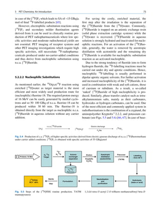 5   PET Chemistry: An Introduction                                                                                                                 73

in case of the [18F]F2 which leads to SA of ~15 GBq/m                             For saving the costly, enriched material, the
mol of ﬁnal 18F-labelled products [65].                                        ﬁrst step after the irradiation is the separation of
   However, electrophilic substitution reactions using                         the [18F]ﬂuoride from the [18O]water. Commonly,
[18F]F2 and secondary milder ﬂuorination agents                                [18F]ﬂuoride is trapped on an anionic exchange resin
derived from it can be used in clinically routine pro-                         (solid phase extraction cartridge systems) while the
duction of PET radiopharmaceuticals where low spe-                             [18O]water is recovered. [18F]Fluoride in aqueous
ciﬁc activities and moderate radiochemical yields are                          solution is strongly hydrated and inactivated for nucle-
not essential. PET imaging of receptor systems and                             ophilic reactions. For an activation of the [18F]ﬂuo-
other PET imaging investigations which require high                            ride, generally, the water is removed by azeotropic
speciﬁc activities, still necessitate 18F-radiopharma-                         distillation with acetonitrile and the remaining dry
ceuticals produced under no-carrier-added conditions                           [18F]ﬂuoride is available for nucleophilic substitution
and thus derive from nucleophilic substitution using                           reaction as an activated nucleophile.
n.c.a. [18F]ﬂuoride.                                                              Due to the strong tendency of ﬂuoride ions to form
                                                                               hydrogen ﬂuoride, the 18F-labelling reactions must be
                                                                               carried out under dry and aprotic conditions. Hence,
                                                                               nucleophilic 18F-labelling is usually performed in
5.2.2.2 Nucleophilic Substitutions                                             dipolar aprotic organic solvents. For further activation
                                                                               and increased nucleophilicity of the [18F]ﬂuoride, it is
As mentioned earlier, the 18O(p,n)18F reaction using                           used in combination with weak and soft cations, those
enriched [18O]water as target material is the most                             of caesium or rubidium. As a result, a so-called
efﬁcient and most widely used production route for                             ‘naked’ [18F]ﬂuoride of high nucleophilicity is pro-
(nucleophilic) ﬂuorine-18. The required proton energy                          duced. Similarly, phase transfer catalyst such as tetra-
of 16 MeV can be easily generated by medial cyclo-                             alkylammonium salts, mainly as their carbonates,
trons and so 50 100 GBq of n.c.a. ﬂuorine-18 can be                            hydroxides or hydrogen carbonates, can be used. One
produced within 30 60 min. The ﬂuorine-18 is                                   of the most efﬁcient and commonly applied system in
obtained directly from the target as nucleophilic n.c.a.                       radioﬂuorinations is the combination of a cryptand, the
[18F]ﬂuoride in aqueous solution without any carrier                           aminopolyether Kryptoﬁx#2.2.2, and potassium car-
addition.                                                                      bonate (see Figs. 5.5 and 5.6) [66, 67]. In case of base-

                                   n.c.a. [18F]Fluoride                                   Electric discharge
                         CH3I                                             18
                                                                         [ F]CH3F                                     [18F]F2
                                                                                                 F2/Ne


Fig. 5.4 Production of c.a. [18F]F2 of higher speciﬁc activities derived from electric gaseous discharge of n.c.a. [18F]ﬂuoromethane
under carrier added conditions. [18F]F2 is obtained with speciﬁc activities of 55 GBq/mmol



                                                   18 –
                                                     F
                                  18
                                H2 O              H218O          Anionic             Elution          Azeotropic      Precursor
                                                                                                                                    Labelling
    Protons 16 Mev              Target                          exchanger                             distillation
                                                                                                                                   ~4min 85°C
                                                                separation          Kryptofix        (acetonitrile)    (TATM)
                                                                                     K2CO3



                                                                 18
                                                               H2 O
                                                              Recovery



                                       Sterile                                                   Neutralisation
              [18F]FDG                                                                                                              Hydrolysis
                                                          Formulation                                 and
              RCY ~60%                                                                                                            (base or acid)
                                         filter                                                   purification



Fig. 5.5 Steps of the [18F]FDG routine production. TATM                             1,3,4,6 tetra O acetyl 2 O triﬂuoro methanesulfonyl beta D
mannopyranose
 