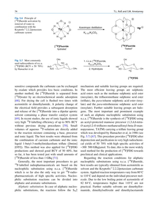 74                                                                                                    T.L. Roß and S.M. Ametamey

Fig. 5.6 Principle of
[18F]ﬂuoride activation by                     O                                                              N
removal of water in                        H         H
                                                                                                      O           O O
combination with the                   H                 H
                                                                       Azeotropic distillation                               18F
Kryptoﬁx#2.2.2/potassium           O        18
                                                 F           O                                                K
carbonate system                       H                 H                 K2.2.2/K2CO3
                                                                                                      O           O O
                                           H         H
                                               O                                                              N


                                        [18F]Fluoride                                                       [18F]Fluoride
                                           hydrated                                                            “naked”



                                           OAc                                                                OH
Fig. 5.7 Most commonly                                                     1. n.c.a. [18F]Fluoride,
used radiosynthesis of n.c.a.                    TfO
                                                         O                      K2.2.2/K2CO3                             O
[18F]FDG (RCY = 50 70%)         AcO                                                                    HO
by Hamacher et al.                AcO                            OAc            2. Hydrolysis            HO                    OH
                                                                                                                   18
                                                                                                                     F


                                                                                                                   [18F]FDG


sensitive compounds the carbonate can be exchanged                      mechanism and suitable leaving groups are required.
by oxalate which provides less basic conditions. In                     The most efﬁcient leaving groups are sulphonic
another method, the [18F]ﬂuoride is separated from                      acid esters such as the methane sulphonic acid ester
[18O]water by an electrochemical anodic adsorption                      (mesylate), the triﬂuoromethane sulphonic acid ester
[68]. For drying the cell is ﬂushed two times with                      (triﬂate), the para-toluene sulphonic acid ester (tosy-
acetonitrile or dimethylamide. A polarity change of                     late) and the para-nitrobenzene sulphonic acid ester
the electrical ﬁeld provides a subsequent desorption                    (nosylate). Further suitable leaving groups are halo-
and release of the [18F]ﬂuoride into a dipolar aprotic                  gens. The most important and prominent example
solvent containing a phase transfer catalyst system                     of such an aliphatic nucleophilic substitution using
[69]. In recent studies, the use of ionic liquids showed                n.c.a. [18F]ﬂuoride is the synthesis of [18F]FDG using
very high 18F-labelling efﬁciency of up to 90% RCY                      an acetyl-protected mannose precursor (1,3,4,6-tetra-
without previous drying procedures [70]. Small                          O-acetyl-2-O-triﬂuoro-methanesulfonyl-beta-D-man-
volumes of aqueous 18F-solution are directly added                      nopyranose, TATM) carrying a triﬂate leaving group
to the reaction mixture containing a base, precursor                    which was developed by Hamacher et al. in 1986 (see
and ionic liquid. The best results were obtained from                   Fig. 5.7) [67]. This procedure provides [18F]FDG after
the combination of caesium carbonate and the ionic                      deprotection and puriﬁcation in very high radiochemi-
liquid 1-butyl-3-methylimidazolium triﬂate ([bmim]                      cal yields of 50 70% with high speciﬁc activities of
[OTf]). This method was also applied for [18F]FDG                       ~300 500 GBq/mmol. To date, this is the most widely
productions and showed good RCY of 50 60%, but                          used method for the production of [18F]FDG towards
so far, it has been tested just with small amounts of                   preclinical and clinical applications.
[18F]ﬂuoride of less than 1 GBq [71].                                       Regarding the reaction conditions for aliphatic
    Generally, the most important procedures to get                     nucleophilic substitutions using n.c.a. [18F]ﬂuoride,
18
   F-labelled radiopharmaceuticals are based on the                     best results are typically obtained from acetonitrile as
nucleophilic substitution using n.c.a. [18F]ﬂuoride                     solvent and the Kryptoﬁx#2.2.2/potassium carbonate
which is so far also the only way to get 18F-radio-                     system. Applied reaction temperatures vary from 80 C
pharmaceuticals of high speciﬁc activities. Nucleo-                     to 110 C and depend on the individual precursor mol-
philic substitution reactions can be divided into                       ecule. Due to the low boiling point of acetonitrile of
aliphatic and aromatic substitutions.                                   82 84 C, temperatures higher than 110 C are not
    Aliphatic substitution: In case of aliphatic nucleo-                practical. Further suitable solvents are dimethylfor-
philic substitutions, the reactions follow the SN2                      mamide, dimethylsulfoxide and dimethylacetamide
 