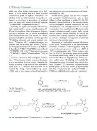 5   PET Chemistry: An Introduction                                                                                            75

which also allow higher temperatures up to 160                     and halogens in ortho- or para-position to the substi-
190 C. In recent studies, Kim et al. found increased              tution (see Fig. 5.8).
radiochemical yields in aliphatic nucleophilic 18F-                    Suitable leaving groups (LG) are nitro, halogens
labelling by the use of tert-alcohols (frequently tert-            and especially trimethylammonium salts as their
butanol) as co-solvents to acetonitrile. A beneﬁcial               triﬂate, tosylate, perchlorate or iodide [30, 31, 78].
effect was shown for a number of clinically important              Generally, dimethylsulfoxide is the solvent of choice
18
   F-labelled PET radiopharmaceuticals [72].                       for the nucleophilic aromatic substitution, but also
    Generally, the aliphatic nucleophilic substitution is          dimethylamide and dimethylacetamide or solvent
high yielding and does not take much longer than 10                mixtures have been found beneﬁcial. The nucleophilic
15 min for completion. Often, a subsequent deprotec-               aromatic substitution usually requires higher energy
tion step is necessary, but can also be accomplished               than its aliphatic variant, especially in case of the
within short reaction times of 5 10 min. As a result,              ﬂuoro-for-nitro exchange. Therefore, the dipolar apro-
aliphatic nucleophilic substitution is widely applied in           tic solvents with higher boiling points are preferred
18
   F-labelling chemistry and several routinely pro-                and the use of acetonitrile is rare.
duced 18F-labelled PET radiopharmaceuticals are                        An example of a nucleophilic aromatic substitution
obtained from this reaction type. Besides [18F]FDG,                is the direct 18F-ﬂuorination of the butyrophenone
the most popular examples are 3-deoxy-30 -[18F]ﬂuoro-              neuroleptic N-methyl-[18F]ﬂuorospiperone using the
L-thymidine ([18F]FLT) [73], [18F]ﬂuoromisonidazole                corresponding nitro-precursor which gave a RCY of
([18F]FMISO) [74], O-(2-[18F]ﬂuoroethyl-L-tyrosine)                ~20% (isolated product) after 70 min synthesis time
([18F]FET) [75, 76] and [18F]ﬂuorocholine ([18F]FCH)               (see Fig. 5.9) [79]. The aromatic system is activated by
[77].                                                              the electron-withdrawing effect of the para-ketone
    Aromatic substitution: The nucleophilic aromatic               functionality. However, butyrophenones are base sen-
n.c.a. 18F-ﬂuorinations require an activated aromatic              sitive and the direct 18F-labelling of N-methyl-[18F]
system, an electron deﬁcient system. Otherwise, the                ﬂuorospiperone could be realised only with the less
desired target ring is not attractive for a nucleophilic           basic Kryptoﬁx#2.2.2/potassium carbonate/oxalate
attack by n.c.a. [18F]ﬂuoride. Such activation can be              buffer system. In the same manner, [18F]haloperidol
reached by strong electron-withdrawing groups                      [79, 80], [18F]altanserin [81] and p-[18F]MPPF (4-
(EWG) such as nitro, cyano, carbonyl functionalities               [18F]ﬂuoro-N-[2-[4-(2-methoxyphenyl)-1-piperazinyl]


                                                                                                                18F
                                                  LG

                                                                              n.c.a. [18F]Fluoride


                                                       o-/p-EWG                                                        o-/p-EWG
Fig. 5.8 Nucleophilic
aromatic substitution using                    EWG = NO2, CN, COR, CHO, COOR, Br, Cl
n.c.a. [18F]ﬂuoride                            LG = NO2, Alkyl3N+ (OTs-, OTf-, OCl4- or I-), Br, Cl, I




                                     O                                                                            O
                                           N                                                                              N
                O                                                                                    O
                                                       n.c.a. [18F]Fluoride
                              N           N                                                                 N             N
                                                       K2.2.2/K2CO3/K2C2O4
                                                                                 18F
O2N

                                                                                       N-methyl-[18F]fluorospiperone

Fig. 5.9 Nucleophilic aromatic 18F ﬂuorination of n.c.a. N methyl [18F]ﬂuorospiperone
 