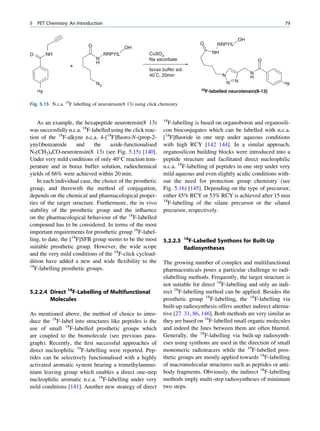 5   PET Chemistry: An Introduction                                                                                     79


                                                                                                       OH
                            O                                                       O      RRPYIL
                                              OH
O        NH                          RRPYIL               CuSO4                          NH
                                N                         Na ascorbate                                          O
                                H
                   +
                                                          borax buffer sol.
                                                          40°C, 20min                         N             N
                                                                                                            H
                                                                                                  N   N                18F
                                N3
                                                                                    18F-labelled
    18
     F                                                                                             neurotensin(8-13)

Fig. 5.15 N.c.a. 18F labelling of neurotensin(8 13) using click chemistry


                                                                 18
    As an example, the hexapeptide neurotensin(8 13)                F-labelling is based on organoboron and organosili-
was successfully n.c.a. 18F-labelled using the click reac-       con bioconjugates which can be labelled with n.c.a.
tion of the 18F-alkyne n.c.a. 4-[18F]ﬂuoro-N-(prop-2-            [18F]ﬂuoride in one step under aqueous conditions
ynyl)benzamide        and    the    azide-functionalised         with high RCY [142 144]. In a similar approach,
N3(CH2)4CO-neurotensin(8 13) (see Fig. 5.15) [140].              organosilicon building blocks were introduced into a
Under very mild conditions of only 40 C reaction tem-           peptide structure and facilitated direct nucleophilic
perature and in borax buffer solution, radiochemical             n.c.a. 18F-labelling of peptides in one step under very
yields of 66% were achieved within 20 min.                       mild aqueous and even slightly acidic conditions with-
    In each individual case, the choice of the prosthetic        out the need for protection group chemistry (see
group, and therewith the method of conjugation,                  Fig. 5.16) [145]. Depending on the type of precursor,
depends on the chemical and pharmacological proper-              either 45% RCY or 53% RCY is achieved after 15 min
                                                                 18
ties of the target structure. Furthermore, the in vivo              F-labelling of the silane precursor or the silanol
stability of the prosthetic group and the inﬂuence               precursor, respectively.
on the pharmacological behaviour of the 18F-labelled
compound has to be considered. In terms of the most
important requirements for prosthetic group 18F-label-
ling, to date, the [18F]SFB group seems to be the most           5.2.2.5      18
                                                                               F-Labelled Synthons for Built-Up
suitable prosthetic group. However, the wide scope                            Radiosyntheses
and the very mild conditions of the 18F-click cycload-
dition have added a new and wide ﬂexibility to the               The growing number of complex and multifunctional
18
   F-labelling prosthetic groups.                                pharmaceuticals poses a particular challenge to radi-
                                                                 olabelling methods. Frequently, the target structure is
                                                                 not suitable for direct 18F-labelling and only an indi-
5.2.2.4 Direct 18F-Labelling of Multifunctional                  rect 18F-labelling method can be applied. Besides the
        Molecules                                                prosthetic group 18F-labelling, the 18F-labelling via
                                                                 built-up radiosynthesis offers another indirect alterna-
As mentioned above, the method of choice to intro-               tive [27 31, 86, 146]. Both methods are very similar as
duce the 18F-label into structures like peptides is the          they are based on 18F-labelled small organic molecules
use of small 18F-labelled prosthetic groups which                and indeed the lines between them are often blurred.
are coupled to the biomolecule (see previous para-               Generally, the 18F-labelling via built-up radiosynth-
graph). Recently, the ﬁrst successful approaches of              eses using synthons are used in the direction of small
direct nucleophilic 18F-labelling were reported. Pep-            monomeric radiotracers while the 18F-labelled pros-
tides can be selectively functionalised with a highly            thetic groups are mostly applied towards 18F-labelling
activated aromatic system bearing a trimethylammo-               of macromolecular structures such as peptides or anti-
nium leaving group which enables a direct one-step               body fragments. Obviously, the indirect 18F-labelling
nucleophilic aromatic n.c.a. 18F-labelling under very            methods imply multi-step radiosyntheses of minimum
mild conditions [141]. Another new strategy of direct            two steps.
 