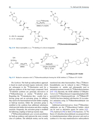 80                                                                                                            T.L. Roß and S.M. Ametamey

                                                                        18F
    X
             R                                                                     R
        Si                                                                    Si
R                                                                       R


                       O                        n.c.a. [18F]Fluoride,                       O
                                                K2.2.2/K2CO3
                       HN                       DMSO (1% AcOH)                             HN
                                NH                                                                       NH
                            O                                                                   O
                                           NH      O                                                                NH     O
                                     O                                                                        O
X = OH, R = iso-propyl                           HN                                                                       HN
X = H, R = tert-butyl                                         NH2                                                                   NH2
                                                       O                                                                       O

                                                                                       [18F ]fluorosilanotetrapeptide

Fig. 5.16 Direct nucleophilic n.c.a. 18F labelling of a silicon tetrapeptide



                                                               O N

        -OTf                                                                       NH
                                     18F               HN
     N+(CH3)3                                                                                       O    N
                                                       O
                 CHO                        CHO                                                                            N
                       n-Bu4N18F                               NaBH3CN
                                                                                                                                    18F
                       DMSO                                 CH3OH, CH3COOH
                                                             130 °C, 15 min               HN


                                                                                           O
                                                                                                        2-[18F]fluoro-CP-118,954

Fig. 5.17 Reductive amination with 2 [18F]ﬂuorobenzaldehyde forming the AChE inhibitor 2 [18F]ﬂuoro CP 118,954


    The Synthons: The built-up radiosynthesis approach                  transferred into other functionalities. Thus, [18F]ﬂuoro-
is based on small activated organic molecules which                     benzaldehydes can be reduced to their [18F]ﬂuoro-
are subsequent to the 18F-ﬂuorination used for a                        benzamines or amides and subsequently used in
built-up synthesis of the ﬁnal target compound. Such                    amination reactions towards N-[18F]ﬂuorobenzylamines
18
   F-labelled synthons are generally derivatives of                     [147 152]. Recently, the AChE inhibitor 5,7-Dihydro-
[18F]ﬂuorobenzene or similar 18F-labelled aryls.                        3-[2-[1-(2-[18F]ﬂuorobenzyl)-4-piperidinyl]ethyl]-6H-
Regarding the 18F-introduction they usually bear a                      pyrrolo[3,2,f]-1,2-benzisoxazol-6-one (2-[18F]ﬂuoro-CP-
leaving group and an activating group. In addition,                     118,954) has been labelled with ﬂuorine-18 via reduc-
they need to be functionalised towards further coupling                 tive amination using 2-[18F]ﬂuorobenzaldehyde (see
or built-up reactions. Either the activation group is                   Fig. 5.17) [152].
modiﬁed or the synthons bear additional substituents                        Additional useful derivatives from [18F]ﬂuoroben-
which provide further derivatisation and allow coupling                 zaldehydes are the [18F]ﬂuorobenzyl halides which
reactions. Frequently, the activation group is modiﬁed                  can be used as alkylation agents for amino [153
for following coupling or built-up reaction steps.                      155], hydroxyl [156] or thiol [156] functions. 2-[18F]
    [18F]Fluorobenzaldehydes give several possibilities                 ﬂuoro-4,5-dimethoxybenzaldehyde was prepared from
for built-up syntheses and represent the most versatile                 its trimethylammonium triﬂate precursor and used as
class of synthons. The aldehyde moiety can be easily                    synthon in a ﬁve-step enantioselective radiosynthesis
 