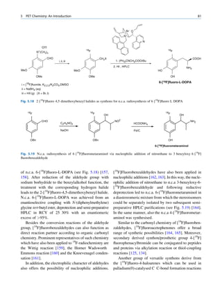 5   PET Chemistry: An Introduction                                                                                                   81



                                                                                 Br- O
                                                                               N+
                                                                                                N
                  -
                      OTf
                                                     18F                                                     18F
             N+(CH3)3

                            CHO                                  CH2X                                                            COOH
                                  i, ii, iii                             1. (Ph)2CNCH2COOtBu

                                                                        2. HI , HPLC                                       NH2
MeO                                            MeO                                                    HO

             OMe                                      OMe                                                        OH

                                                                                                      6-[18F]fluoro-L-DOPA
i = [18F]fluoride, K2.2.2/K2CO3,DMSO
ii = NaBH4 (aq)
iii = HX (g) (X = Br, I)

Fig. 5.18 2 [18F]ﬂuoro 4,5 dimethoxybenzyl halides as synthons for n.c.a. radiosynthesis of 6 [18F]ﬂuoro L DOPA


      18F                                              18F                                                 18F
                                                                   OH                                                 OH

                  CHO                                                   NO2                                                    NH2
                                    C2H5NO2                                              HCOONH4

                                    NaOH                                                 Pd/C


       OBn                                                 OBn                                               OH

                                                                                                    6-[18F]fluorometaraminol

Fig. 5.19 N.c.a. radiosynthesis of 6 [18F]ﬂuorometaraminol via nucleophilic addition of nitroethane to 3 benzyloxy 6 [18F]
ﬂuorobenzaldehyde



of n.c.a. 6-[18F]ﬂuoro-L-DOPA (see Fig. 5.18) [157,                     [18F]Fluorobenzaldehydes have also been applied in
158]. After reduction of the aldehyde group with                        nucleophilic additions [162, 163]. In this way, the nucle-
sodium borhydride to the benzylalkohol function, the                    ophilic addition of nitroethane to n.c.a 3-benzyloxy-6-
treatment with the corresponding hydrogen halide                        [18F]ﬂuorobenzaldehyde and following reductive
leads to the 2-[18F]ﬂuoro-4,5-dimethoxybenzyl halide.                   deprotection led to n.c.a. 6-[18F]ﬂuorometaraminol in
N.c.a. 6-[18F]ﬂuoro-L-DOPA was achieved from an                         a diastereomeric mixture from which the stereoisomers
enantioselective coupling with N-(diphenylmethylene)                    could be separately isolated by two subsequent semi-
glycine tert-butyl ester, deprotection and semi-preparative             preparative HPLC puriﬁcations (see Fig. 5.19) [164].
HPLC in RCY of 25 30% with an enantiomeric                              In the same manner, also the n.c.a 4-[18F]ﬂuorometar-
excess of 95%.                                                         aminol was synthesised.
   Besides the conversion reactions of the aldehyde                        Similar to the carbonyl chemistry of [18F]ﬂuoroben-
group, [18F]ﬂuorobenzaldehydes can also function as                     zaldehydes, [18F]ﬂuoroacetophenones offer a broad
direct reaction partner according to organic carbonyl                   range of synthetic possibilities [164, 165]. Moreover,
chemistry. Prominent representatives of such chemistry                  secondary derived synthon/prosthetic group 4-[18F]
which have also been applied to 18F-radiochemistry are                  ﬂuorophenacylbromide can be conjugated to peptides
the Wittig reaction [159], the Horner Wadsworth                         and proteins via alkylation reaction or thiol-coupling
Emmons reaction [160] and the Knoevenagel conden-                       reactions [125, 134].
sation [161].                                                              Another group of versatile synthons derive from
   In addition, the electrophilic character of aldehydes                the [18F]ﬂuoro-4-haloarenes which can be used in
also offers the possibility of nucleophilic additions.                  palladium(0)-catalysed C C-bond formation reactions
 