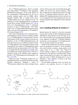 5   PET Chemistry: An Introduction                                                                                    83

    N.c.a. [18F]ﬂuoronitrobenzenes, which is available           of them still do not provide the desirable broad appli-
from high-yielding 18F-labelling of the appropriate              cability and call for very special conditions. Thus,
dinitrobenzene precursors, can be easily reduced to              there is still room for improvement and new develop-
the corresponding [18F]ﬂuoroanilines by the use of               ment of 18F-labelling methods. However, many 18F-
common reducing agents such as NaBH4, SnCl2,                     labelled PET radiopharmaceuticals from various clas-
N2H2/Pd, H2/Pd-C, BH3 or LiAlH4 [181]. N.c.a.                    ses of compounds have been prepared and some are
[18F]ﬂuoroanilines have been employed for the 18F-               routinely produced and employed in nuclear medicine
labelling of several anilinoquinazolines as epidermal            practice.
growth factor receptor (EGFR) ligands [183 185] as
well as for ﬂuorophenylureas [183]. A subsequent
treatment of the 4-[18F]ﬂuoroaniline with nitrites
leads to the 4-[18F]ﬂuorophenyldiazonium derivative              5.2.3 Labelling Methods for Carbon-11
which was used for the preparation of 18F-labelled 5-
HT2 receptor ligands [182].                                      Besides ﬂuorine-18, carbon-11 is the most commonly
    Since various biologically active compounds bear a           used positron emitter for PET radiopharmaceuticals.
4-ﬂuorophenoxy moiety [186], the secondary synthon               Although the short half-life of only 20.4 min of car-
n.c.a. 4-[18F]ﬂuorophenol is of great interest. The ﬁrst         bon-11 does not allow time-consuming radiosyntheses
radiosynthesis of this versatile synthon was based on a          or the shipment of produced 11C-labelled radiophar-
hydrolysis of the 4-[18F]ﬂuorophenyldiazonium salt               maceuticals, several important 11C-radiopharmaceuti-
[187]. In recent years, new synthetic strategies towards         cals are routinely employed in the clinics.
4-[18F]ﬂuorophenol and several improvements of the                  Similar to the requirements for ﬂuorine-18 produc-
radiosyntheses have made 4-[18F]ﬂuorophenol readily              tions, the production of carbon-11 can be facilitated
available for built-up radiosyntheses [188, 189]. Thus,          with small medical cyclotrons using protons in an
it was applied for the radiosynthesis of a highly selec-         energy range of 15 ! 7 MeV. The 14N(p,a)11C
tive dopamine D4 receptor ligand [190] as well as in a           nuclear reaction is applied as the general production
catalysed variant of the Ullmann ether coupling to               method [191]. The reaction is carried out with 14N-gas
provide 2-(4-[18F]ﬂuorophenoxy)-benzylamines (see                targets. Small portions of oxygen ( 2%) added to the
Fig. 5.21) [190].                                                target gas cause [11C]CO2 formation and in case of
    Finding the right 18F-labelling strategies for new           hydrogen (5 10%) addition, [11C]CH4 is the ﬁnal
radiopharmaceuticals is generally limited by the target          product form [192, 193].
structures themselves. Although a variety of                        Several further production routes are known for
18
   F-ﬂuorination methods have been developed, many               carbon-11, but generally, they are of much less


                                 18F                                                  18F
                                                                  O
                                                                        NH2



            Br           Br
18F
                                                                                                  H
                                   O             Br                                    O          N
                                                                                                         O

                 Ullmann
                 coupling                                  R                                                      R

    OH                                                O    N                                                 O    N
                 O   N                                                   BH3-THF
                         R
            Br                                  O                                                       O


                                18F                                                         18F


Fig. 5.21 N.c.a. 4 [18F]ﬂuorophenol as versatile synthon in built up radiosyntheses
 