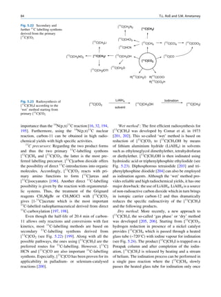 84                                                                                                 T.L. Roß and S.M. Ametamey

Fig. 5.22 Secondary and                                               [11C]CH2N2
further 11C labelling synthons                                                         [11C]CH3I
derived from the primary
[11C]CO2
                                                                      [11C]CHCl3
                                                 [11C]CH3Li                            [11C]CH4       [11C]CCl4    [11C]COCl2
                                                                      [11   C]HCN


                                 [11C]CH3NO2     [11C]CH3I          [11C]CH3OH                        [11C]CO
                                                                                       [11C]CO2

                                                               11
                                                               [ C]CH2O
                                                [11C]CH3IOTf

                                                                                R[11C]CH2O   R[11C]COCl
                                                                                             R[11C]CO2H




Fig. 5.23 Radiosynthesis of                                         LiAlH4                            Iodination
[11C]CH3I according to the                     [11C]CO2                             [11C]CH3OH                      [11C]CH3I
                                                                    solvent
‘wet’ method starting from
primary [11C]CO2


importance than the 14N(p,a)11C reaction [16, 32, 194,            ‘Wet method’: The ﬁrst efﬁcient radiosynthesis for
195]. Furthermore, using the 14N(p,a)11C nuclear               [11C]CH3I was developed by Comar et al. in 1973
reaction, carbon-11 can be obtained in high radio-             [201, 202]. This so-called ‘wet’ method is based on
chemical yields with high speciﬁc activities.                  reduction of [11C]CO2 to [11C]CH3OH by means
    11
       C precursors: Regarding the two product forms           of lithium aluminium hydride (LiAlH4) in solvents
and thus the two primary 11C-labelling synthons                such as ethyleneglycol dimethylether, tetrahydrofuran
[11C]CH4 and [11C]CO2, the latter is the most pre-             or diethylether. [11C]CH3OH is then iodinated using
ferred labelling precursor. [11C]carbon dioxide offers         hydroiodic acid or triphenylphosphite ethyliodide (see
the possibility of direct 11C-introductions into organic       Fig. 5.23). Diphosphorous tetraiodide [203] and tri-
molecules. Accordingly, [11C]CO2 reacts with pri-              phenylphosphine diiodide [204] can also be employed
mary amino functions to form [11C]ureas and                    as iodination agents. Although the ‘wet’ method pro-
[11C]isocyanates [196]. Another direct 11C-labelling           vides reliable and high radiochemical yields, it has one
possibility is given by the reaction with organometal-         major drawback: the use of LiAlH4. LiAlH4 is a source
lic systems. Thus, the treatment of the Grignard               of non-radioactive carbon dioxide which in turn brings
reagents CH3MgBr or CH3MGCl with [11C]CO2                      in isotopic carrier carbon-12 and thus dramatically
gives [1-11C]acetate which is the most important               reduces the speciﬁc radioactivity of the [11C]CH3I
11
   C-labelled radiopharmaceutical derived from direct          and the following products.
11
   C-carboxylation [197, 198].                                    Dry method: More recently, a new approach to
    Even though the half-life of 20.4 min of carbon-           [11C]CH3I, the so-called ‘gas phase’ or ‘dry’ method
11 allows only reactions and conversions with fast             was developed [205, 206]. Starting from [11C]CO2,
kinetics, most 11C-labelling methods are based on              hydrogen reduction in presence of a nickel catalyst
secondary 11C-labelling synthons derived from                  provides [11C]CH4 which is passed through a heated
[11C]CO2 (see Fig. 5.22) [199]. Along with all the             glass tube (~720 C) with iodine vapour for iodination
possible pathways, the ones using [11C]CH3I are the            (see Fig. 5.24). The product [11C]CH3I is trapped on a
preferred routes for 11C-labelling. However, [11C]             Porapak column and after completion of the iodin-
HCN and [11C]CO are also important 11C-labelling               ation, [11C]CH3I is released by heating and a stream
synthons. Especially, [11C]CO has been proven for its          of helium. The iodination process can be performed in
applicability in palladium- or selenium-catalysed              a single pass reaction where the [11C]CH4 slowly
reactions [200].                                               passes the heated glass tube for iodination only once
 