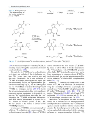 5   PET Chemistry: An Introduction                                                                                              85

Fig. 5.24 Radiosynthesis of                                            H2                              Iodination
[11C]CH3I according to the                          [11C]CO2                              [11C]CH4                     [11C]CH3I
                                                                    Ni-catalyst                       I2,~720°C
‘dry’ method starting from
primary [11C]CO2


                               O                                                         O
                  N                                                             N
                                    O                                                        O

                  N                                                          N
                                                                                                     [N-methyl-11C]flumazenil


                           NH                                                        N
         F                                                      F                        11CH
                  O                          [11C]CH3I or                       O            3

                                             [11C]CH3OTf
                                                                                11CH
             Cl                                                        Cl           3
                                                Base
                      OH                                                         O
                           H                                                         H               [O-methyl-11C]raclopride
                           N                                                         N
    Cl                                   N                     Cl                                N
             OH       O                                                OH        O


                           COOH                                                           COOH
                                                                    H311C                            [S-methyl-11C]methionine
             HS                    NH2                                      S                NH2

Fig. 5.25 N , O and S heteroatom 11C methylation reactions based on [11C]CH3I and/or [11C]CH3OTf


[207] or in a circulation process where the [11C]CH4 is              can be converted to the more reactive [11C]CH3OTf
circularly pumped through the iodination system until                by means of silver triﬂate at elevated temperatures.
complete iodination [208].                                           The 11C-methylation with [11C]CH3OTf generally
   Alternatively, the [11C]CH4 can be produced in situ               offers higher RCY in reduced reaction times and at
in the target and used directly for the iodination pro-              lower temperatures in comparison to the [11C]CH3I
cess. This variant saves one reaction step and                       methylation as it has already been demonstrated for
thus time. Furthermore, the in situ production of                    several important 11C-labelled PET radiopharmaceu-
[11C]CH4 in the target generally provides higher spe-                ticals [212 215].
ciﬁc radioactivity. To date, the highest reported spe-                  Generally, 11C-labelling via methylation is per-
ciﬁc radioactivity of [11C]CH3I was 4,700 GBq/mmol                   formed as N-, O- or S-heteroatom 11C-methylation
and was obtained from iodination of in situ produced                 using the desmethyl precursors. Accordingly, the
[11C]CH4 in a single pass reaction [209, 210]. Due to                routinely used 11C-labelled PET radiopharmaceuticals
that fact, an easier automation of the process and more              [N-methyl-11C]ﬂumazenil [210, 216, 217], [O-
convenient ongoing maintenance of the synthesis sys-                 methyl-11C]raclopride [218, 219] or L-[S-methyl-11C]
tem, the ‘dry’ method almost superseded the ‘wet’                    methionine [203, 220] are prepared via N-, O- or
alternative for [11C]CH3I productions. Particularly,                 S-11C-methylation, respectively (see Fig. 5.25).
when high speciﬁc radioactivity is required as for                      Heteroatom 11C-methylation reactions are usually
PET studies of receptor systems in the CNS,                          carried out in solvents such as dimethylformamide,
the ‘dry’ process is the method of choice for the                    dimethylsulfoxide or acetonitrile. The 11C-methylation
[11C]CH3I production.                                                agents is directly transferred into the solution which
   In some cases, [11C]CH3I is not reactive enough for               contains the desmethyl precursor and mostly a base
sufﬁcient 11C-methylation and a more reactive 11C-                   such as sodium hydroxide, sodium hydride, potassium
methylation agent is needed [211]. Hence, [11C]CH3I                  carbonate or tetrabutylammonium hydroxide. 11C-
 