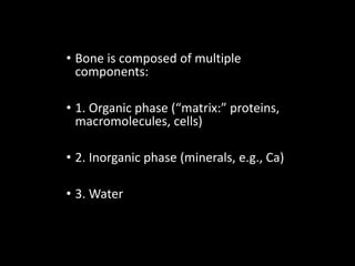 • Bone is composed of multiple
components:
• 1. Organic phase (“matrix:” proteins,
macromolecules, cells)
• 2. Inorganic phase (minerals, e.g., Ca)
• 3. Water
 