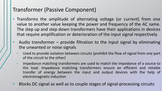Transformer (Passive Component)
• Transforms the amplitude of alternating voltage (or current) from one
value to another value keeping the power and frequency of the AC same.
The step up and step down transformers have their applications in devices
that require amplification or deterioration of the input signal respectively.
• Audio transformer – provide filtration to the input signal by eliminating
the unwanted or noise signals
• Used to provide isolation between circuits (prohibit the flow of signal from one part
of the circuit to the other)
• impedance matching transformers are used to match the impedance of a source to
the load. Impedance matching transformers ensure an efficient and reliable
transfer of energy between the input and output devices with the help of
electromagnetic induction
• Blocks DC signal as well as to couple stages of signal-processing circuits
 