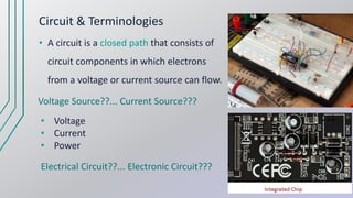 Circuit & Terminologies
• A circuit is a closed path that consists of
circuit components in which electrons
from a voltage or current source can flow.
Voltage Source??... Current Source???
Electrical Circuit??... Electronic Circuit???
• Voltage
• Current
• Power
 
